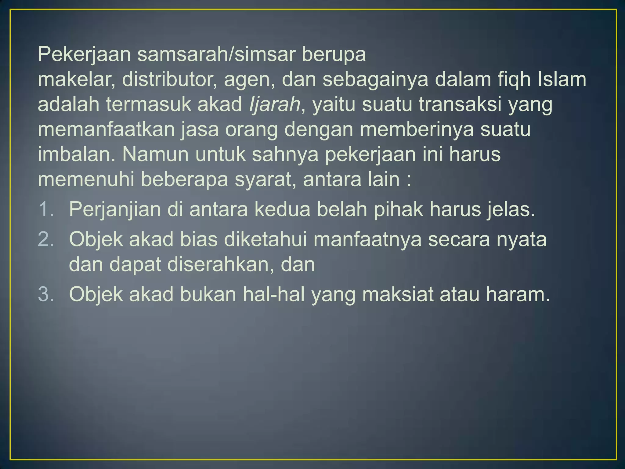 Pekerjaan samsarah/simsar berupa
makelar, distributor, agen, dan sebagainya dalam fiqh Islam
adalah termasuk akad Ijarah, yaitu suatu transaksi yang
memanfaatkan jasa orang dengan memberinya suatu
imbalan. Namun untuk sahnya pekerjaan ini harus
memenuhi beberapa syarat, antara lain :
1. Perjanjian di antara kedua belah pihak harus jelas.
2. Objek akad bias diketahui manfaatnya secara nyata
dan dapat diserahkan, dan
3. Objek akad bukan hal-hal yang maksiat atau haram.
 