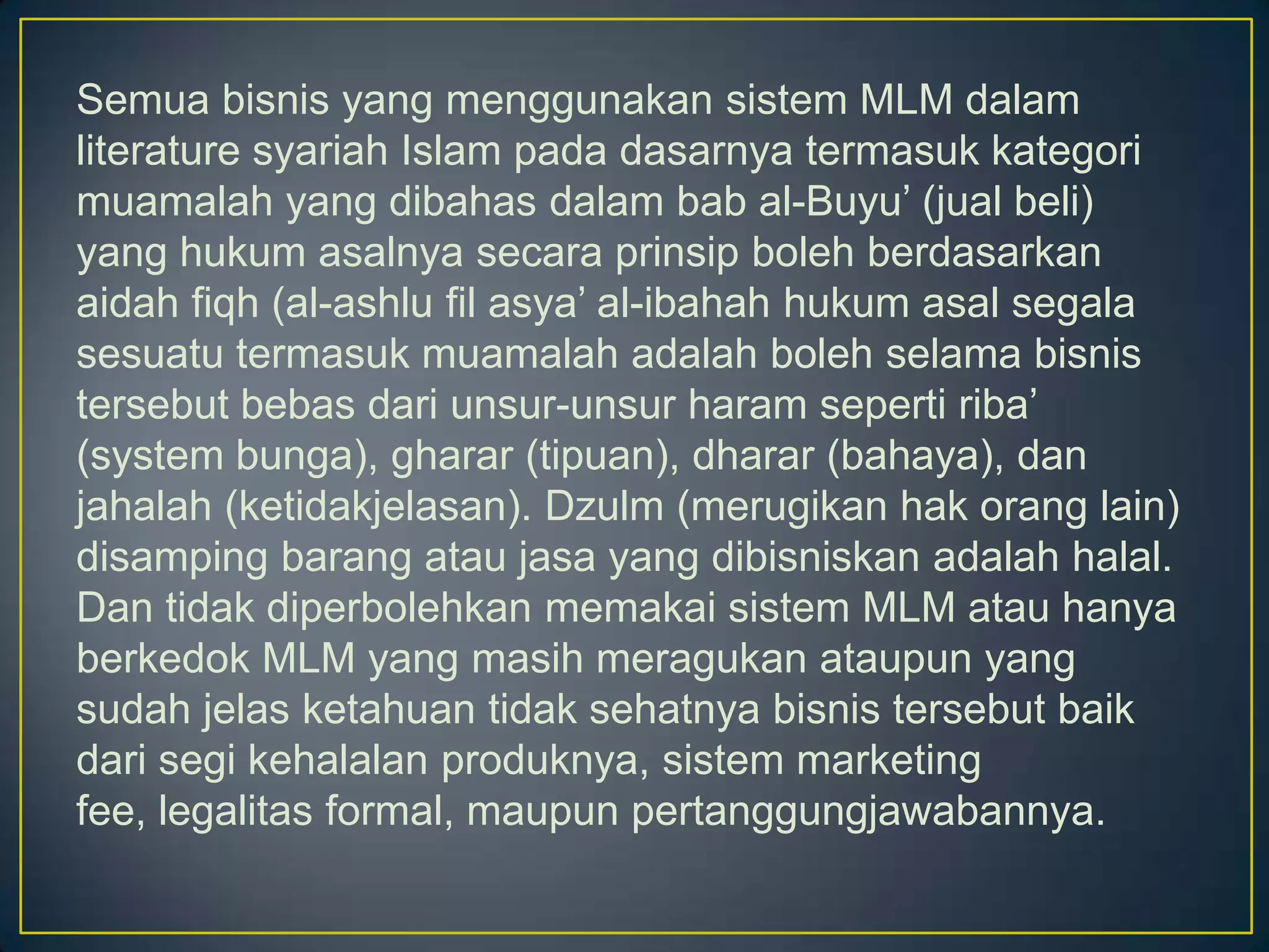 Semua bisnis yang menggunakan sistem MLM dalam
literature syariah Islam pada dasarnya termasuk kategori
muamalah yang dibahas dalam bab al-Buyu’ (jual beli)
yang hukum asalnya secara prinsip boleh berdasarkan
aidah fiqh (al-ashlu fil asya’ al-ibahah hukum asal segala
sesuatu termasuk muamalah adalah boleh selama bisnis
tersebut bebas dari unsur-unsur haram seperti riba’
(system bunga), gharar (tipuan), dharar (bahaya), dan
jahalah (ketidakjelasan). Dzulm (merugikan hak orang lain)
disamping barang atau jasa yang dibisniskan adalah halal.
Dan tidak diperbolehkan memakai sistem MLM atau hanya
berkedok MLM yang masih meragukan ataupun yang
sudah jelas ketahuan tidak sehatnya bisnis tersebut baik
dari segi kehalalan produknya, sistem marketing
fee, legalitas formal, maupun pertanggungjawabannya.
 