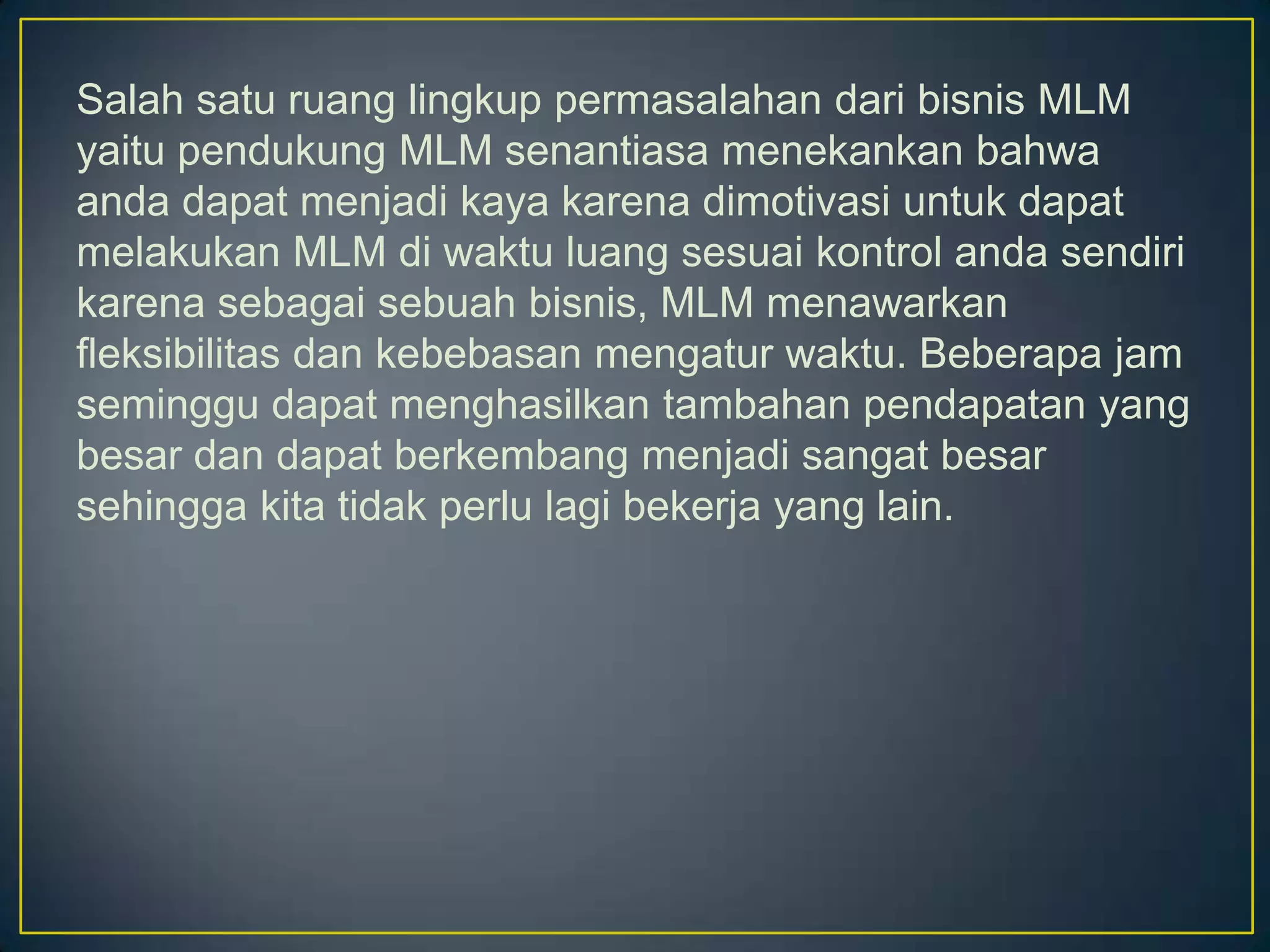 Salah satu ruang lingkup permasalahan dari bisnis MLM
yaitu pendukung MLM senantiasa menekankan bahwa
anda dapat menjadi kaya karena dimotivasi untuk dapat
melakukan MLM di waktu luang sesuai kontrol anda sendiri
karena sebagai sebuah bisnis, MLM menawarkan
fleksibilitas dan kebebasan mengatur waktu. Beberapa jam
seminggu dapat menghasilkan tambahan pendapatan yang
besar dan dapat berkembang menjadi sangat besar
sehingga kita tidak perlu lagi bekerja yang lain.
 