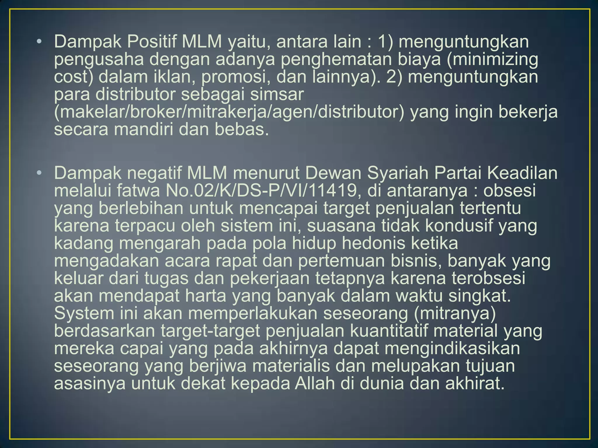 • Dampak Positif MLM yaitu, antara lain : 1) menguntungkan
pengusaha dengan adanya penghematan biaya (minimizing
cost) dalam iklan, promosi, dan lainnya). 2) menguntungkan
para distributor sebagai simsar
(makelar/broker/mitrakerja/agen/distributor) yang ingin bekerja
secara mandiri dan bebas.
• Dampak negatif MLM menurut Dewan Syariah Partai Keadilan
melalui fatwa No.02/K/DS-P/VI/11419, di antaranya : obsesi
yang berlebihan untuk mencapai target penjualan tertentu
karena terpacu oleh sistem ini, suasana tidak kondusif yang
kadang mengarah pada pola hidup hedonis ketika
mengadakan acara rapat dan pertemuan bisnis, banyak yang
keluar dari tugas dan pekerjaan tetapnya karena terobsesi
akan mendapat harta yang banyak dalam waktu singkat.
System ini akan memperlakukan seseorang (mitranya)
berdasarkan target-target penjualan kuantitatif material yang
mereka capai yang pada akhirnya dapat mengindikasikan
seseorang yang berjiwa materialis dan melupakan tujuan
asasinya untuk dekat kepada Allah di dunia dan akhirat.
 