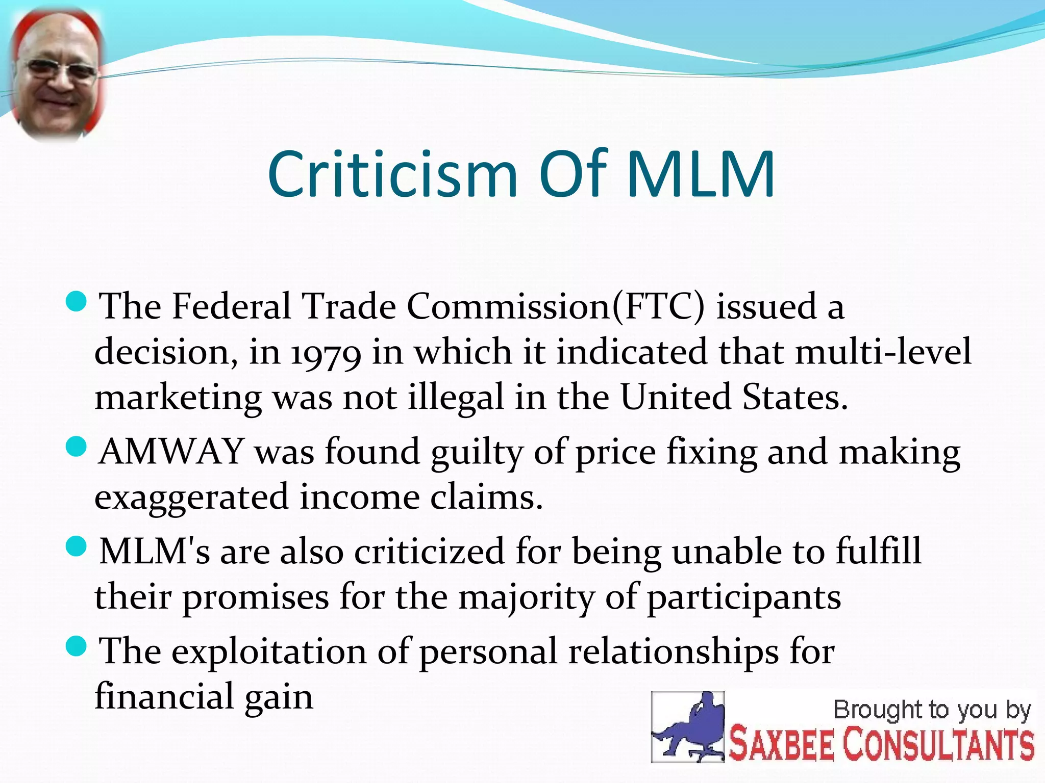 Criticism Of MLM 
The Federal Trade Commission(FTC) issued a 
decision, in 1979 in which it indicated that multi-level 
marketing was not illegal in the United States. 
AMWAY was found guilty of price fixing and making 
exaggerated income claims. 
MLM's are also criticized for being unable to fulfill 
their promises for the majority of participants 
The exploitation of personal relationships for 
financial gain 
 