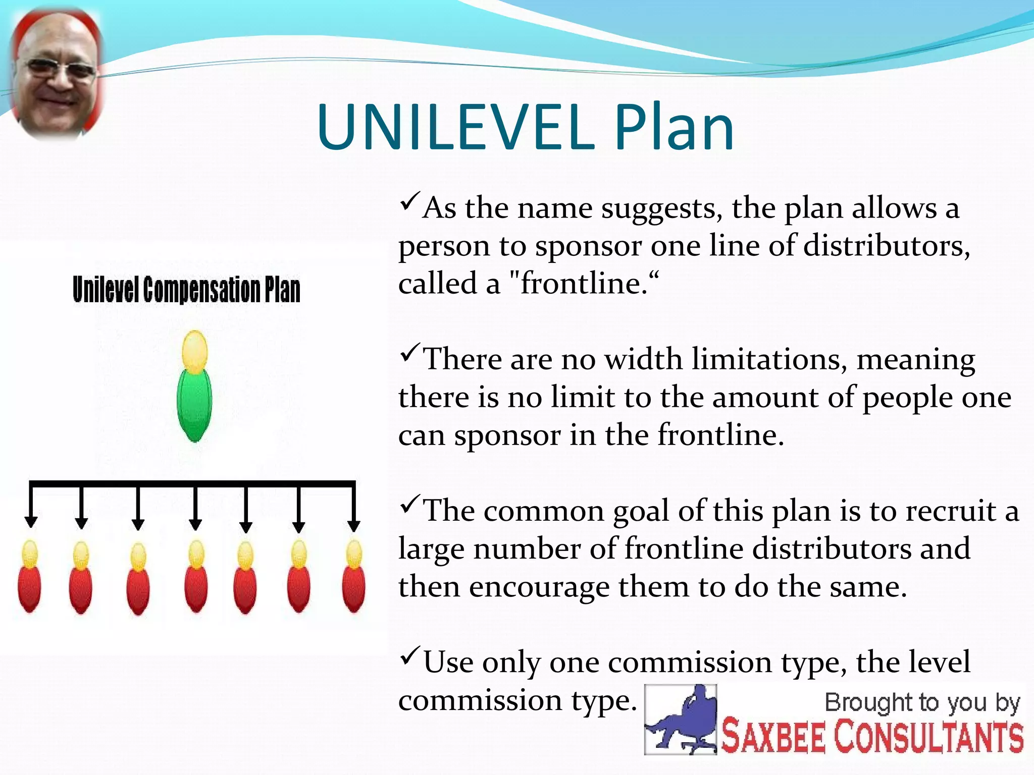 UNILEVEL Plan 
As the name suggests, the plan allows a 
person to sponsor one line of distributors, 
called a "frontline.“ 
There are no width limitations, meaning 
there is no limit to the amount of people one 
can sponsor in the frontline. 
The common goal of this plan is to recruit a 
large number of frontline distributors and 
then encourage them to do the same. 
Use only one commission type, the level 
commission type. 
 