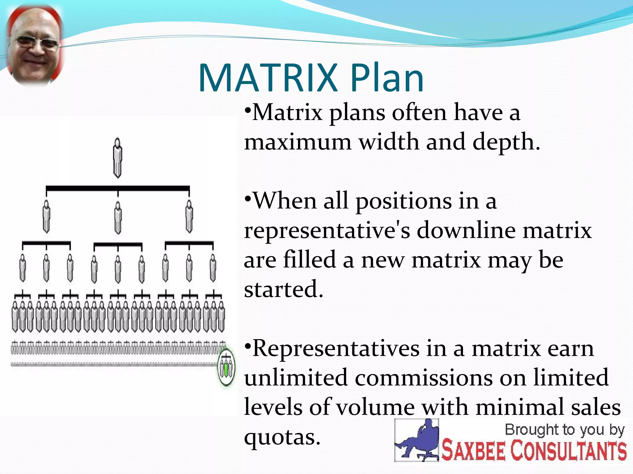 MATRIX Plan 
•Matrix plans often have a 
maximum width and depth. 
•When all positions in a 
representative's downline matrix 
are filled a new matrix may be 
started. 
•Representatives in a matrix earn 
unlimited commissions on limited 
levels of volume with minimal sales 
quotas. 
 