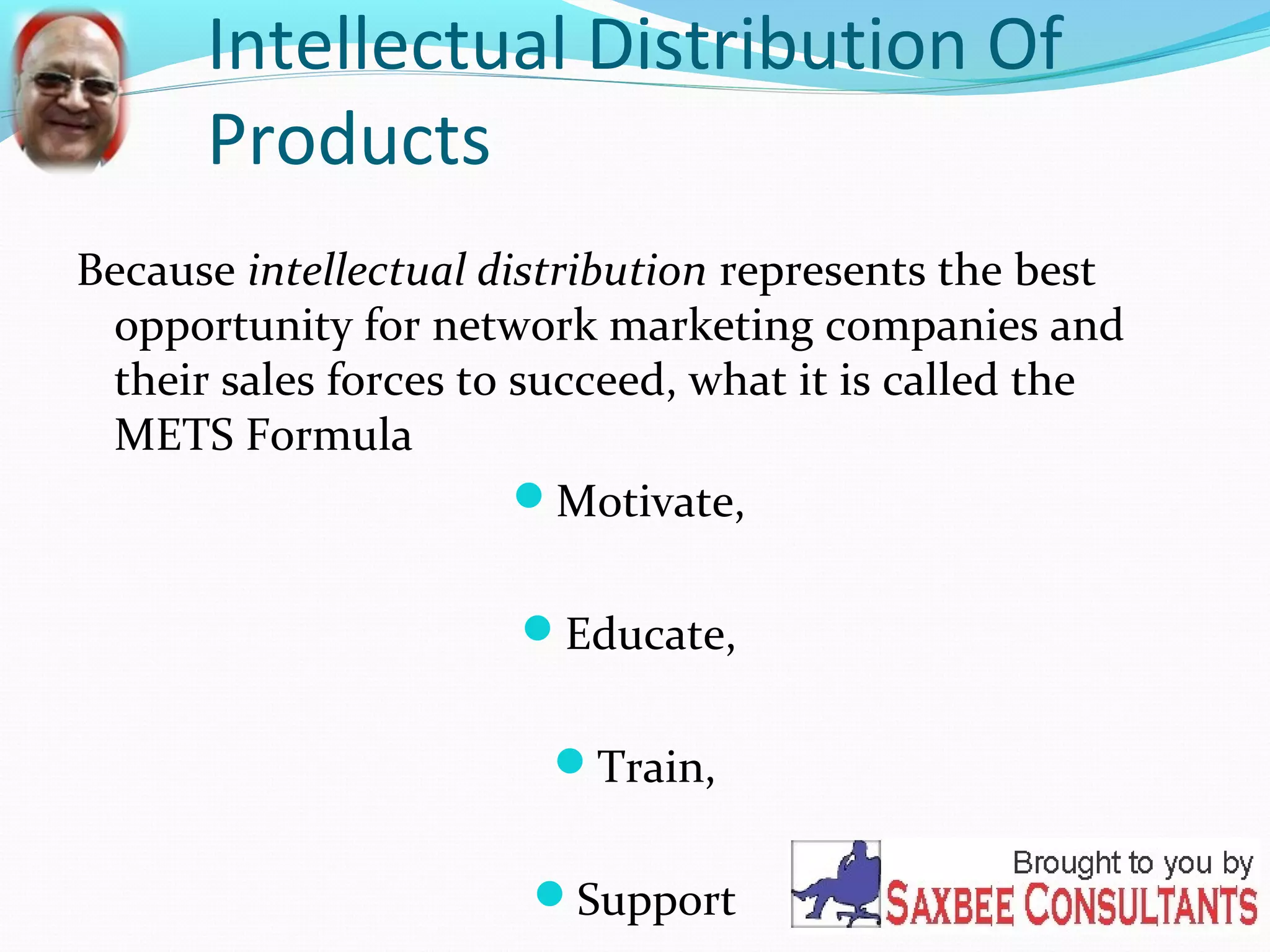 Intellectual Distribution Of 
Products 
Because intellectual distribution represents the best 
opportunity for network marketing companies and 
their sales forces to succeed, what it is called the 
METS Formula 
Motivate, 
Educate, 
Train, 
Support 
 