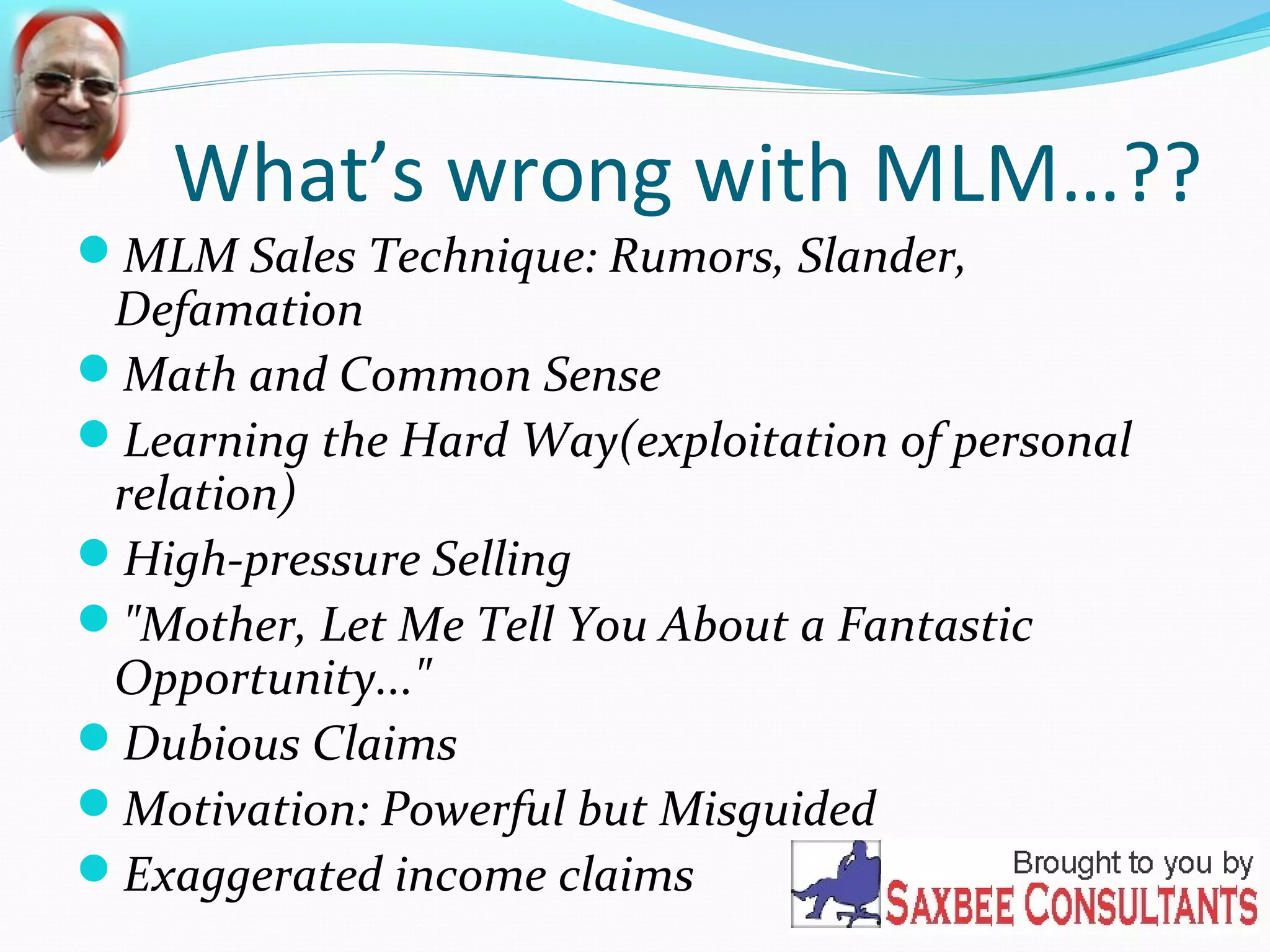 What’s wrong with MLM…?? 
MLM Sales Technique: Rumors, Slander, 
Defamation 
Math and Common Sense 
Learning the Hard Way(exploitation of personal 
relation) 
High-pressure Selling 
"Mother, Let Me Tell You About a Fantastic 
Opportunity..." 
Dubious Claims 
Motivation: Powerful but Misguided 
Exaggerated income claims 
 