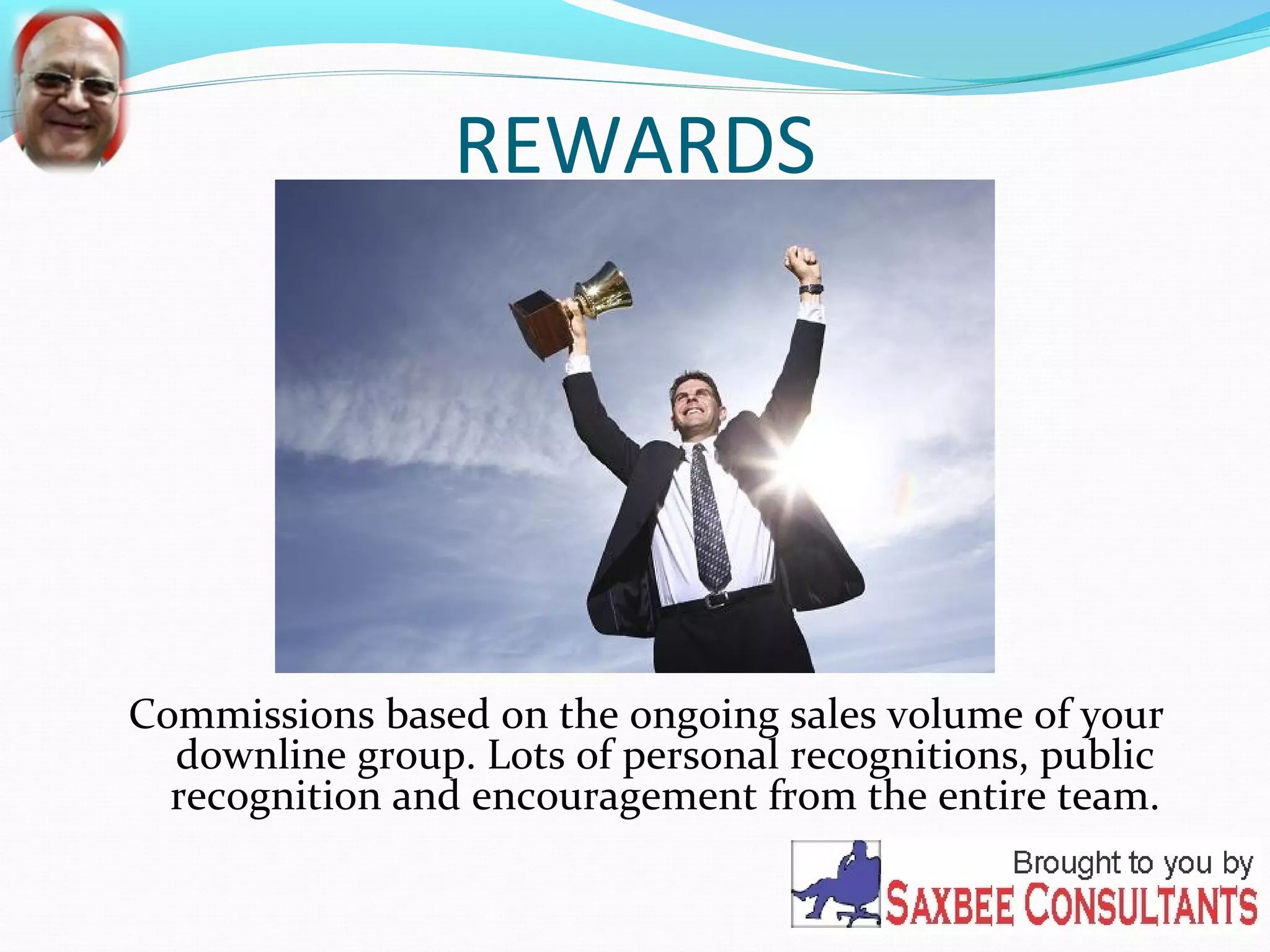 REWARDS 
Commissions based on the ongoing sales volume of your 
downline group. Lots of personal recognitions, public 
recognition and encouragement from the entire team. 
 