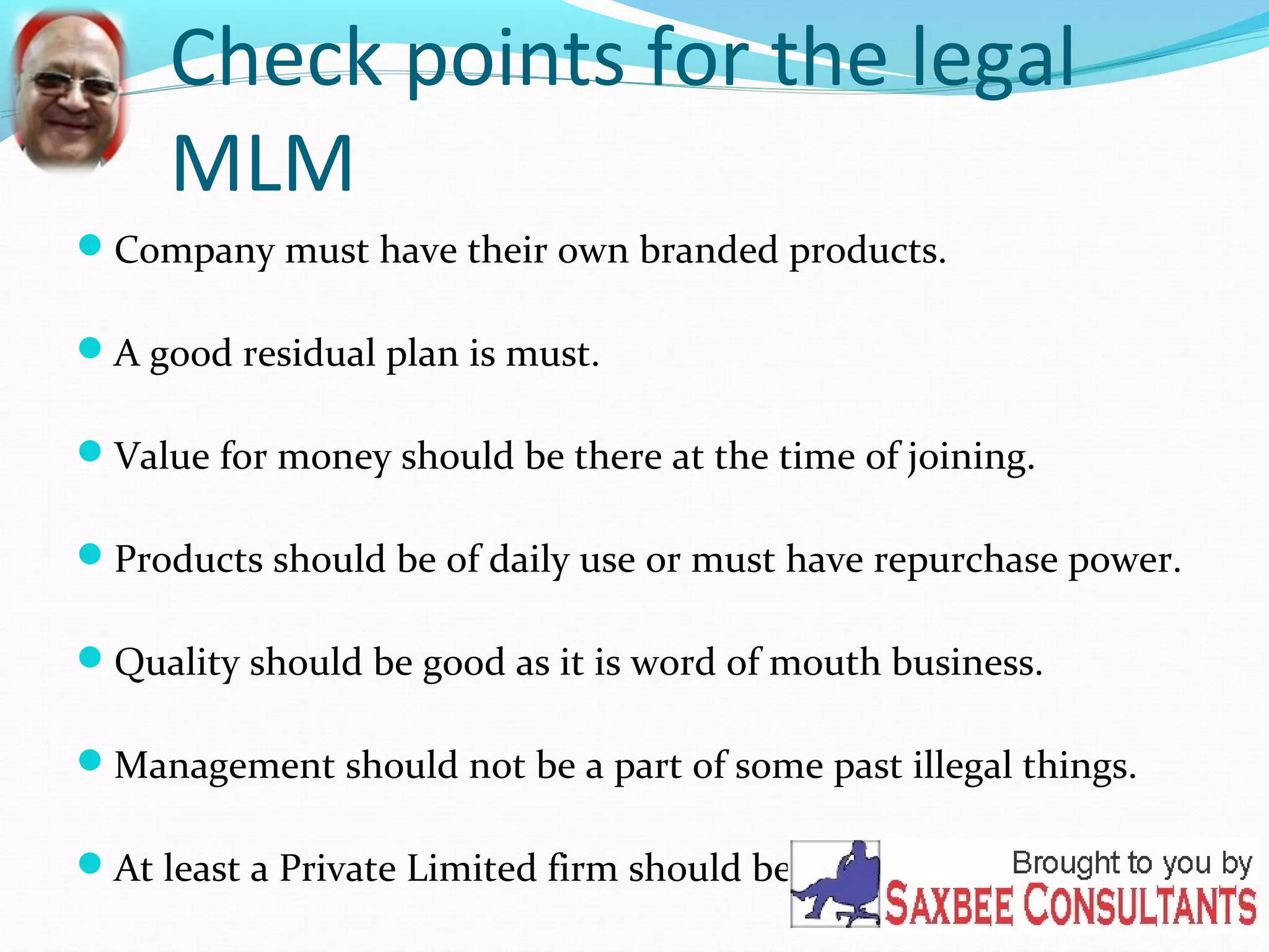 Check points for the legal 
MLM 
Company must have their own branded products. 
A good residual plan is must. 
Value for money should be there at the time of joining. 
Products should be of daily use or must have repurchase power. 
Quality should be good as it is word of mouth business. 
Management should not be a part of some past illegal things. 
At least a Private Limited firm should be there. 
 