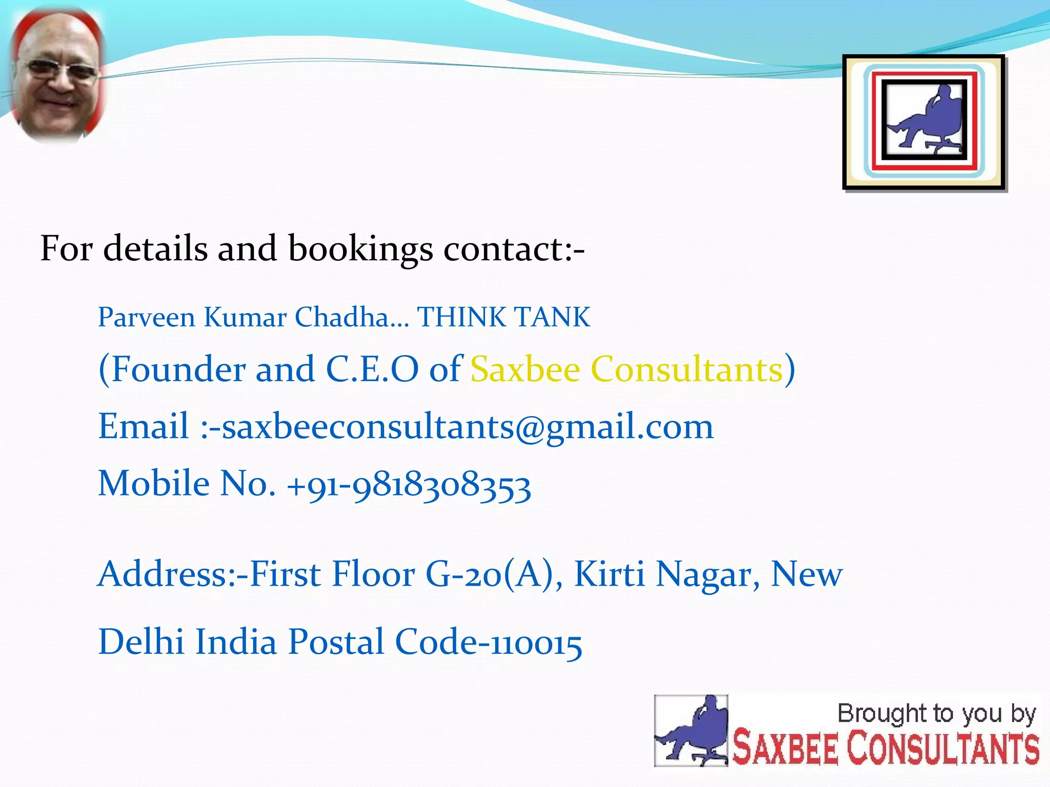 For details and bookings contact:- 
Parveen Kumar Chadha… THINK TANK 
(Founder and C.E.O of Saxbee Consultants) 
Email :-saxbeeconsultants@gmail.com 
Mobile No. +91-9818308353 
Address:-First Floor G-20(A), Kirti Nagar, New 
Delhi India Postal Code-110015 
 