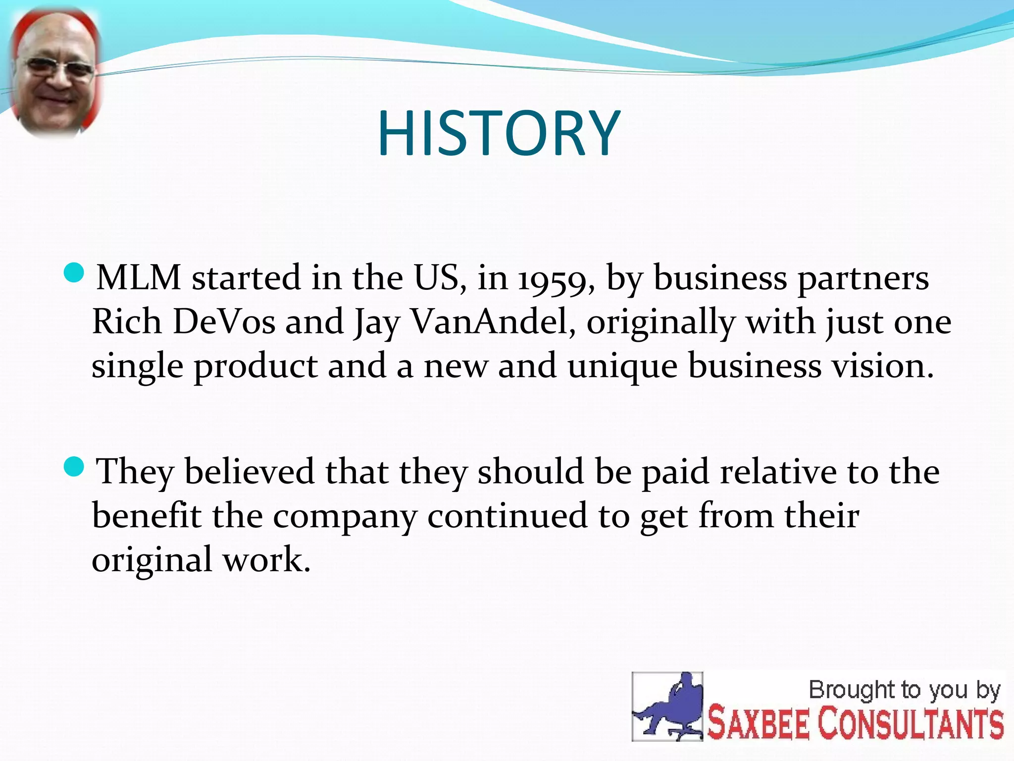 HISTORY 
MLM started in the US, in 1959, by business partners 
Rich DeVos and Jay VanAndel, originally with just one 
single product and a new and unique business vision. 
They believed that they should be paid relative to the 
benefit the company continued to get from their 
original work. 
 