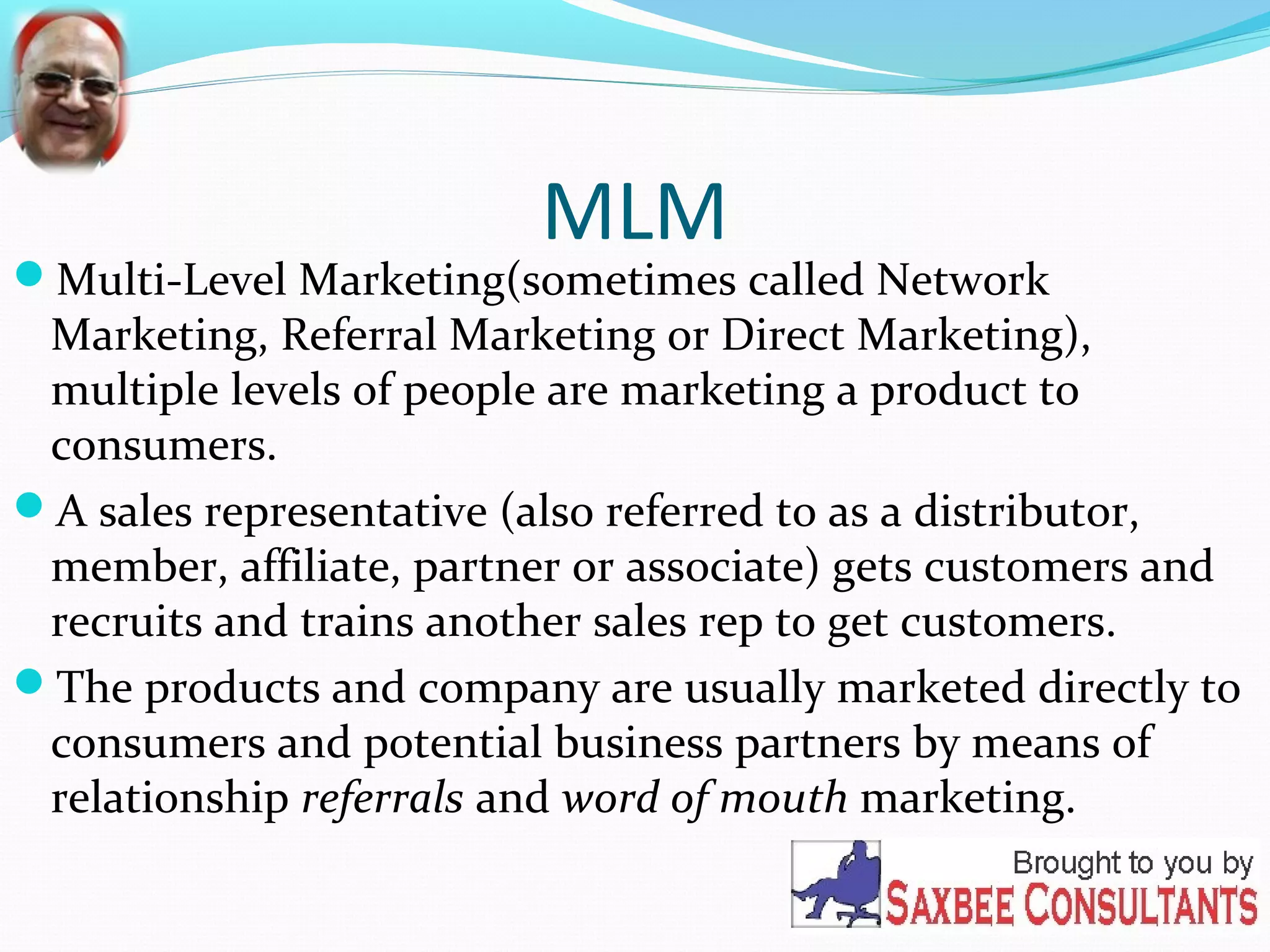 MLM 
Multi-Level Marketing(sometimes called Network 
Marketing, Referral Marketing or Direct Marketing), 
multiple levels of people are marketing a product to 
consumers. 
A sales representative (also referred to as a distributor, 
member, affiliate, partner or associate) gets customers and 
recruits and trains another sales rep to get customers. 
The products and company are usually marketed directly to 
consumers and potential business partners by means of 
relationship referrals and word of mouth marketing. 
 