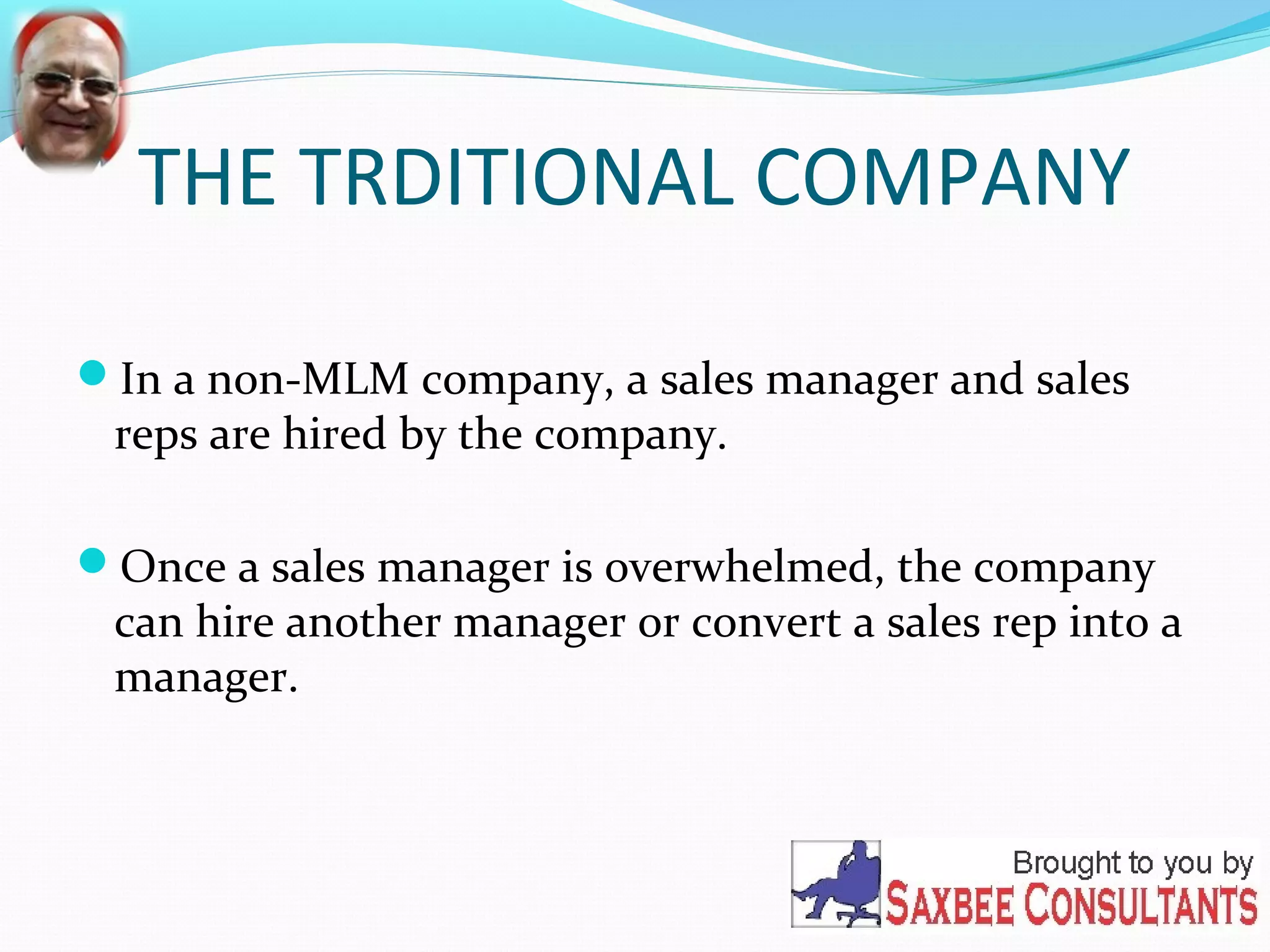 THE TRDITIONAL COMPANY 
In a non-MLM company, a sales manager and sales 
reps are hired by the company. 
Once a sales manager is overwhelmed, the company 
can hire another manager or convert a sales rep into a 
manager. 
 