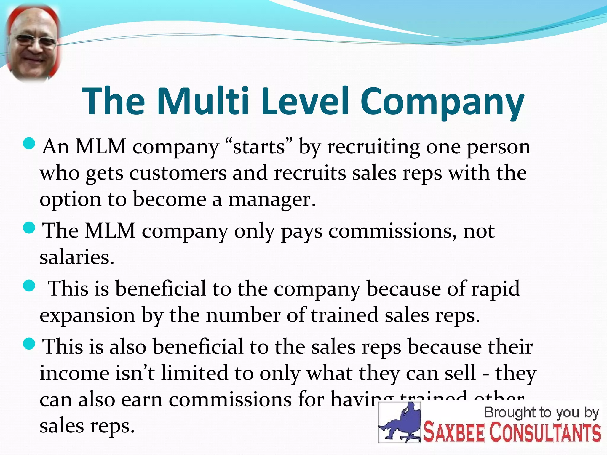 The Multi Level Company 
An MLM company “starts” by recruiting one person 
who gets customers and recruits sales reps with the 
option to become a manager. 
The MLM company only pays commissions, not 
salaries. 
 This is beneficial to the company because of rapid 
expansion by the number of trained sales reps. 
This is also beneficial to the sales reps because their 
income isn’t limited to only what they can sell - they 
can also earn commissions for having trained other 
sales reps. 
 