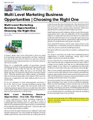 March 3rd, 2013                                                                                           Published by: Lucien Bechard




Multi Level Marketing Business
Opportunities | Choosing the Right One
                                                                   a daze because they have lost their jobs. They should use all of
Multi Level Marketing                                              those years of expertise to build their own internet business or
Business Opportunities |                                           they are going to lose it and spend the remainder of their lives
                                                                   regretting never putting that knowledge to good use.
Choosing the Right One                                             Small businesses are the backbone of this country. Many major
Source: http://lucienbechard.com/multi-level-marketing-business-
                                                                   corporations don’t value the dedication of the uncountable
opportunities/
                                                                   millions of people that they hired and fired even while their
                                                                   profits skyrocket thru the roof. It’s not good to get into just any
                                                                   network marketing business opportunities without having the
                                                                   attitude of a businessman and a great work ethic.
                                                                   If you spend forty hours a week at work, and 10 hours a week
                                                                   traveling time, you should be prepared to dedicate a few hours
                                                                   a day into your new network marketing business.
                                                                   How great will it be to never have to work for a unpleasant boss
                                                                   anymore.
                                                                   You name it and there are multi level marketing business
It doesn’t matter what you’re interested in, there are multi
                                                                   opportunities in health, technology, energy, gold, travel,
level marketing business opportunities out there waiting for
                                                                   weight control and even dark chocolate!
you. One of the best pieces of advice is to get into a network
marketing business opportunity that you will enjoy doing for       If you’re interested in a certain kind of business that’s a good
the rest of your life.                                             start, but always get into an opportunity that you enjoy. If have
                                                                   a degree in any specific area that you are still paying for but
There are a considerable number of approaches towards
                                                                   haven’t begun to use, look for an opportunity in that field.
building any multi level marketing business opportunities and
                                                                   You’ll have a head start with your vast amount of knowledge!
you should do what works the best for you. Many people
market their business offline and have a lot of friends and        There’s every possible opportunity out there. One internet site
family who they can approach, which is fine, but many people       I came across recently claimed to have virtually 4000 different
don’t . With the internet and a billion people on Facebook,        business opportunities listed! Some are better than others, but
there isn’t a lack of opportunity to earn money. That’s not even   still, how frequently have you gone online and looked at career
taking into consideration the other millions that do not use       openings and seen that many in one place?
social media.                                                      Do you love jewelry, have you lost a lot of weight, are you crazy
If you are prepared to work conscientiously and learn a            about technology? You name it and you will find something.
lot at the start of your network marketing journey then            When you find something you have an interest in, do as much
you can succeed. The people that bad mouth multi level             homework as you can about the company prior to signing
marketing business opportunities are usually those who failed      anything or hand over your check. The brilliant thing about the
to thoroughly check out the opportunity before they joined, or     web is that you will find information on everything nowadays,
they were too darned lazy to do the work.                          so you should discover everything that internet marketing
                                                                   involves and make sure it’s for you first.
Multi   Level     Marketing      Business
Opportunities – Your Life, Your Choice
                                                                   Discover how to generate 100+ FREE leads every day for your
If you’re interested in network marketing companies in
                                                                   network marketing business and Get Paid even if they don't
a health-related business, there are dozens. If you’re a
                                                                   sign up. Click Here!
cosmetologist sick of hiring space in a salon, there are lots of
multi level marketing business opportunities in related fields.
It’s not just Mary Kay and Avon any more – there are some real
eye-opening opportunities available.
All you need is the right attitude and are willing to work hard
towards owning your very own prosperous business. So many
middle aged business men and women are walking around in
                                                                                                                                    1
 