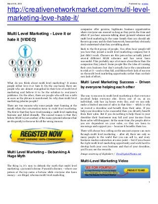 March 6th, 2013                                                                                                   Published by: retrofaz


http://creativenetworkmarket.com/multi-level-
marketing-love-hate-it/
                                                                    companies offer genuine, legitimate business opportunities
                                                                    where everyone can succeed so long as they put in the time and
Multi Level Marketing - Love it or                                  effort. If you hear someone talking about pyramid schemes and
                                                                    multi level marketing in the same breath then you should ask
hate it [VIDEO]                                                     them to go away and do their homework, because they obviously
                                                                    don’t understand what they are talking about.
                                                                    Back to the first group of people. You often hear people tell
                                                                    you how they joined a multi level marketing company but it
                                                                    just didn’t work. Chances are this person has actually joined
                                                                    several different MLM schemes and has never been
                                                                    successful. This probably says a lot more about them than the
                                                                    companies they joined. Some people like the idea of running
                                                                    their own business but don’t actually have the commitment
                                                                    to stick at it – and so they fail, and blame their lack of success
                                                                    on the multi level marketing opportunity rather than on their
                                                                    own lack of effort.

What do you think about multi level marketing? It seems             Multi Level Marketing Success – Driven
people either love it or hate it. On the one hand, there are        by everyone helping each other
people who are almost evangelical in their love of multi level
marketing and believe it to be the solution to everyone’s
problems. On the other, there are people who will run a mile        The way to success in multi level marketing is that everyone
as soon as the phrase is mentioned. So why does multi level         involved helps everyone else. Every one of us, as an
marketing polarise people?                                          individual, only has 24 hours every day, and we can only
There are two reasons why some people start foaming at the          make a limited amount of sales in that time – which is why
mouth when the conversation turns to multi level marketing.         we recruit a downline and benefit from their sales. If you
The first is that they have tried running a multi level marketing   help your downline to be successful then you directly benefit
business and failed dismally. The second reason is that they        from their sales. But if you do nothing to help those in your
believe MLM is just another of the many pyramid schemes that        downline their businesses may fail and your income from
are frequently in the news for all the wrong reasons.               those sales will disappear. At the same time, the people above
                                                                    you are dependent on your sales, so they are keen to
                                                                    encourage and support you – because it benefits them too.
                                                                    There will always be a ceiling on the amount anyone can earn
                                                                    through multi level marketing – after all, there are only so
                                                                    many people in the world that you can sell to, and every
                                                                    business reaches saturation at some point – but if you choose
                                                                    the right multi level marketing opportunity and work hard to
                                                                    develop both your own business and that of your downline,
                                                                    you’ll soon see the rewards.
Multi Level Marketing – Debunking A                                 Image courtesy of digitalart / FreeDigitalPhotos.net
Huge Myth
                                                                    Multi-Level Marketing Video
The thing is, it’s easy to debunk the myth that multi level
marketing = pyramid scheme. Pyramid schemes – where one
person at the top earns a fortune while everyone else loses
money – are illegal, whereas multi level marketing

                                                                                                                                           1
 