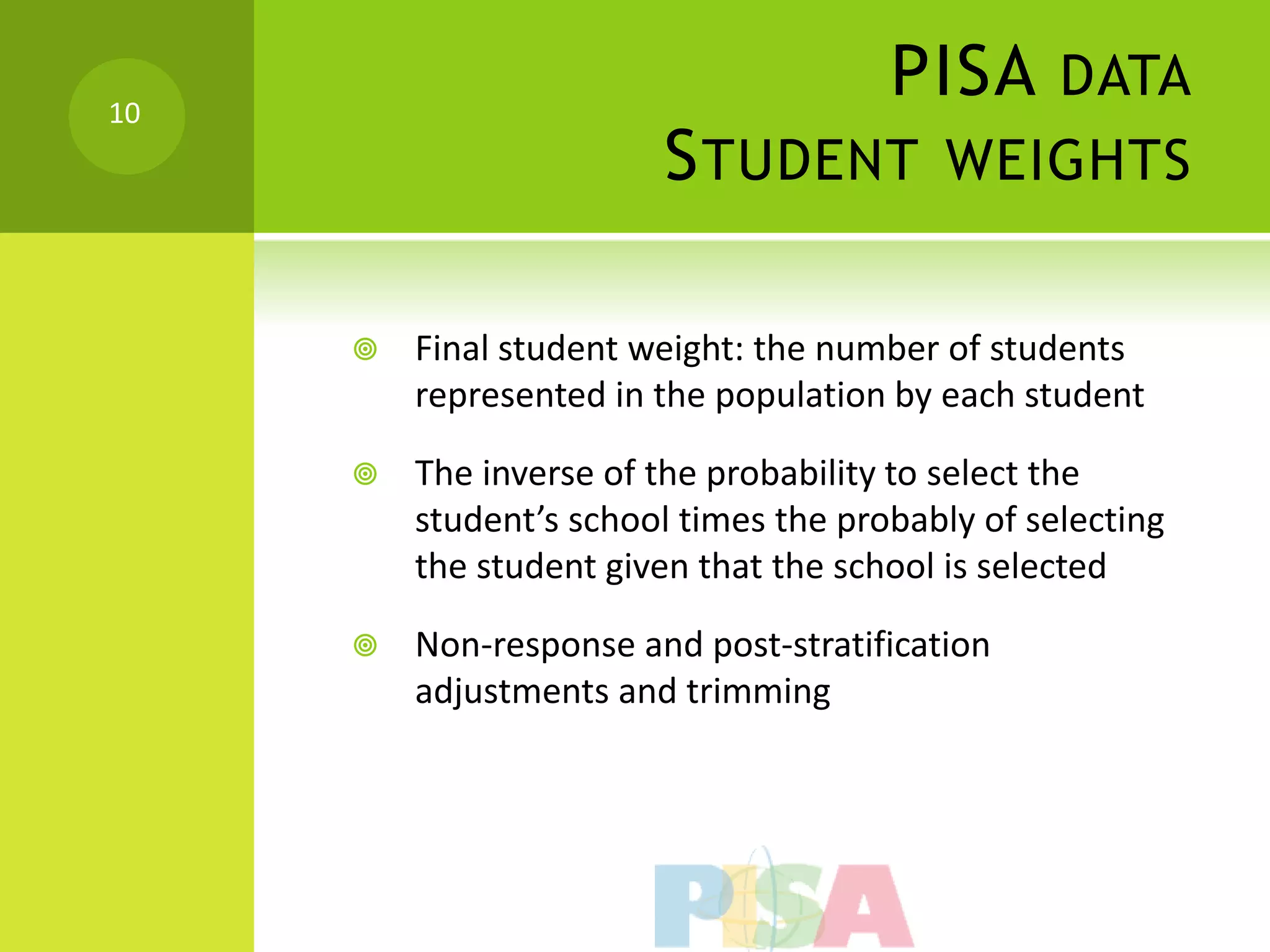 10
                                       PISA DATA
                        S TUDENT WEIGHTS

        Final student weight: the number of students
         represented in the population by each student

        The inverse of the probability to select the
         student’s school times the probably of selecting
         the student given that the school is selected

        Non-response and post-stratification
         adjustments and trimming
 