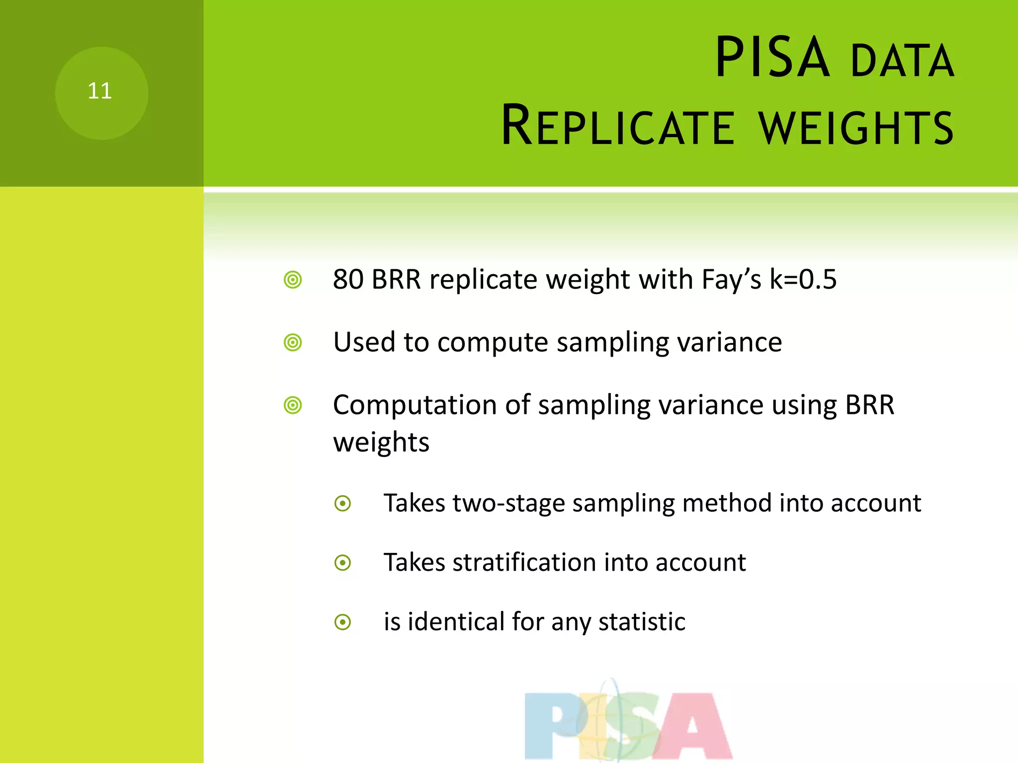 11
                                              PISA DATA
                        R EPLICATE WEIGHTS

        80 BRR replicate weight with Fay’s k=0.5

        Used to compute sampling variance

        Computation of sampling variance using BRR
         weights
            Takes two-stage sampling method into account

            Takes stratification into account

            is identical for any statistic
 