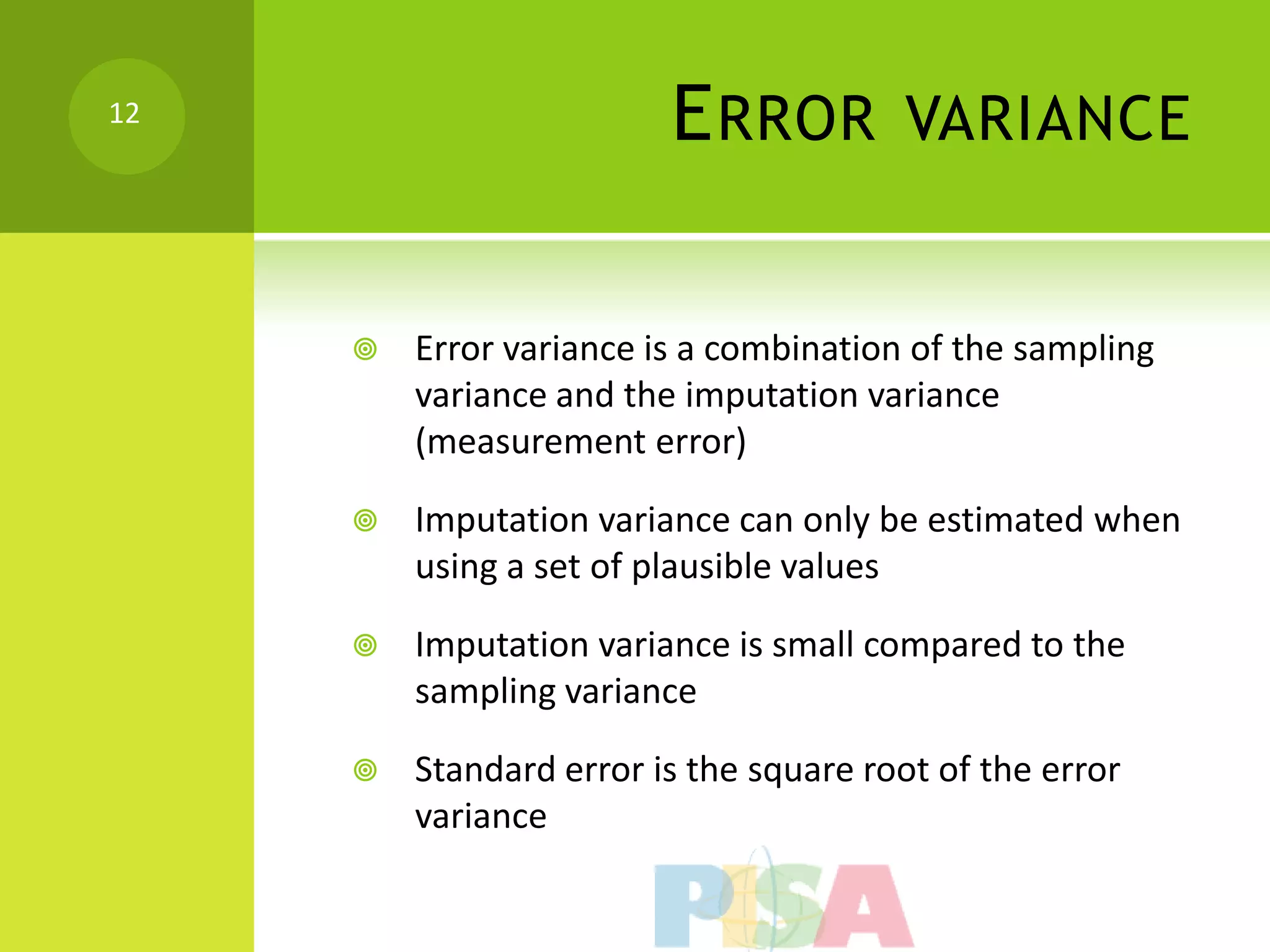 12
                         E RROR         VARIANCE


        Error variance is a combination of the sampling
         variance and the imputation variance
         (measurement error)

        Imputation variance can only be estimated when
         using a set of plausible values

        Imputation variance is small compared to the
         sampling variance

        Standard error is the square root of the error
         variance
 
