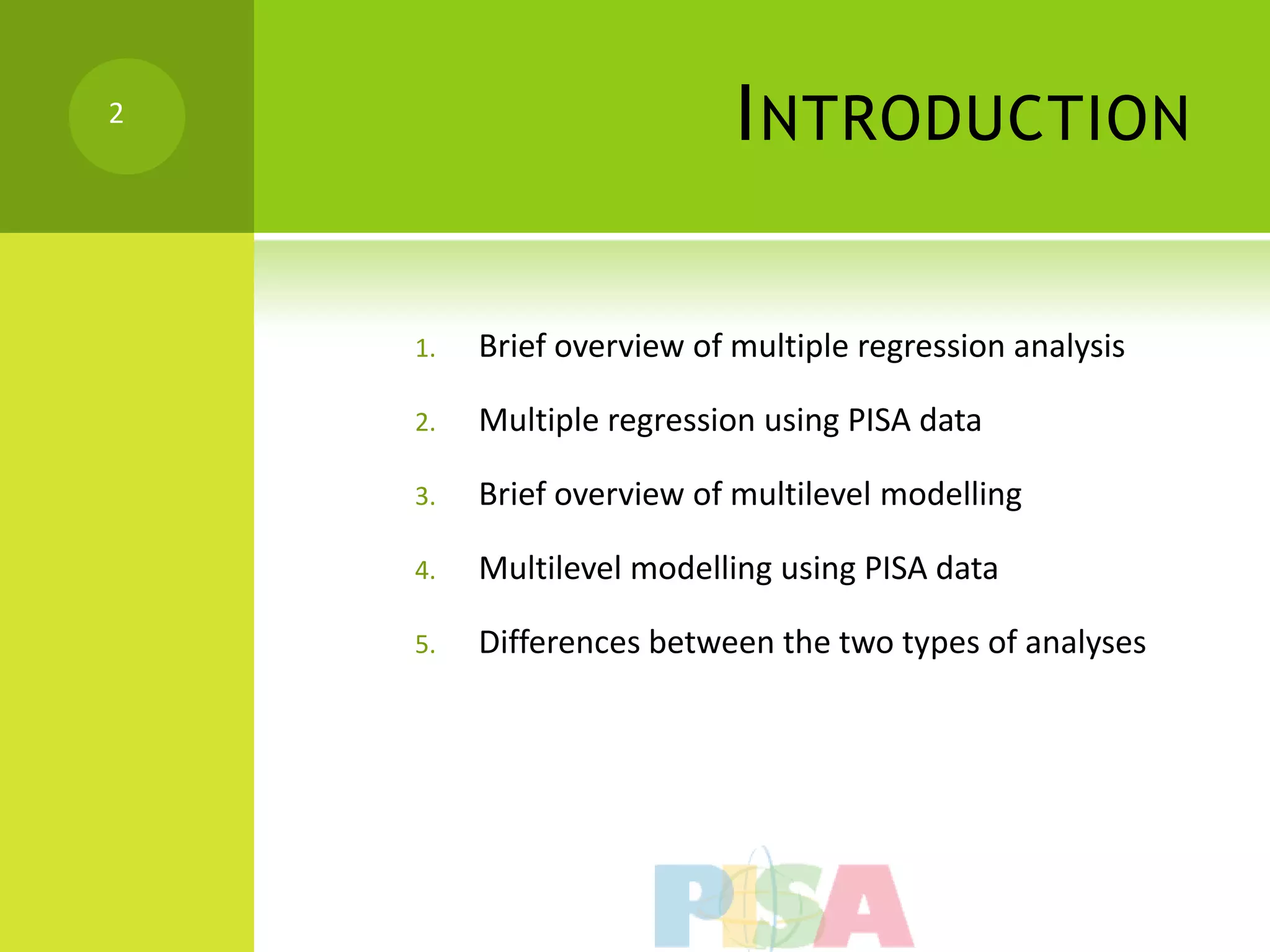 2
                           I NTRODUCTION

    1.   Brief overview of multiple regression analysis

    2.   Multiple regression using PISA data

    3.   Brief overview of multilevel modelling

    4.   Multilevel modelling using PISA data

    5.   Differences between the two types of analyses
 