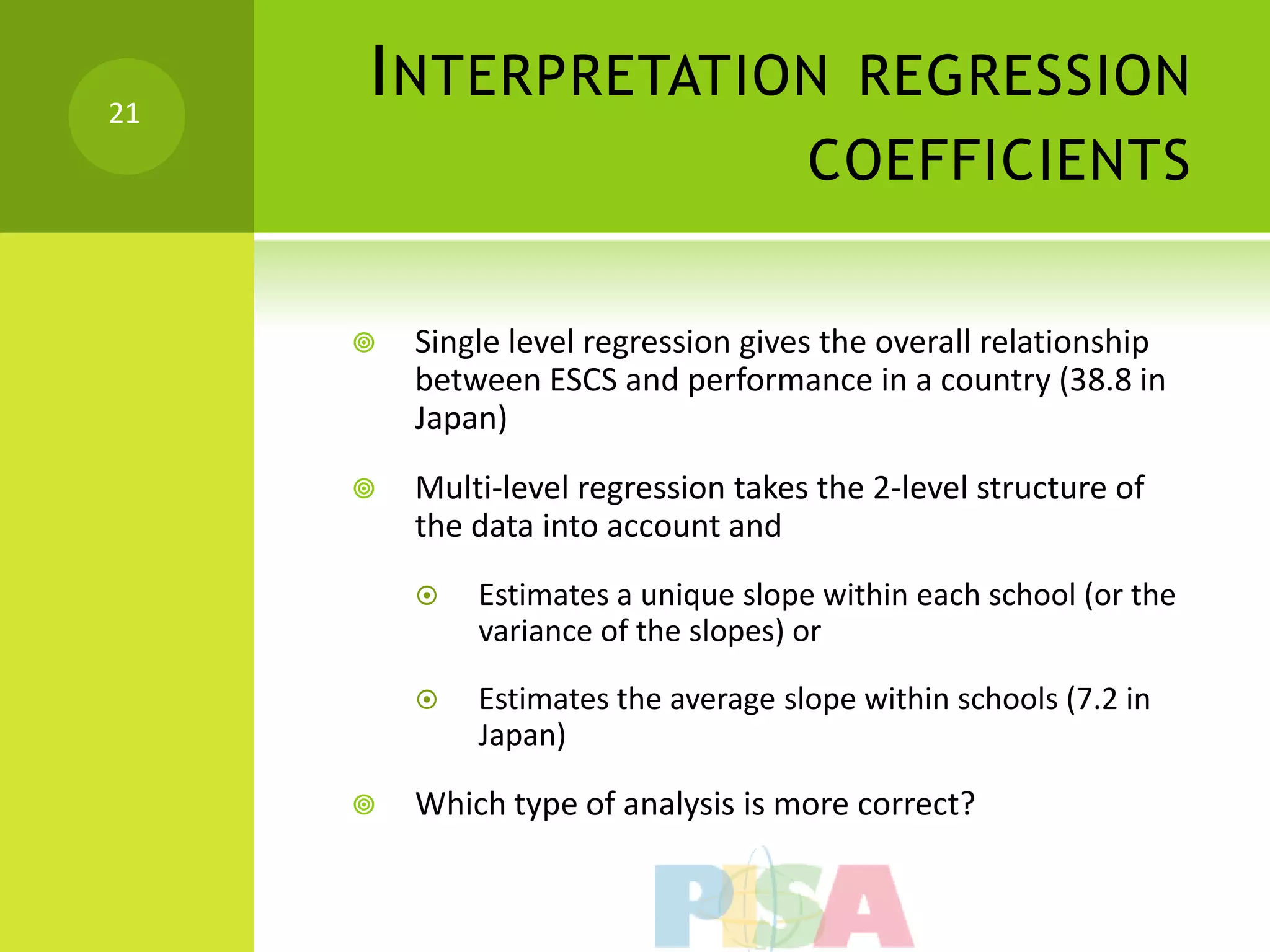 21
     I NTERPRETATION REGRESSION
                                     COEFFICIENTS


        Single level regression gives the overall relationship
         between ESCS and performance in a country (38.8 in
         Japan)
        Multi-level regression takes the 2-level structure of
         the data into account and
            Estimates a unique slope within each school (or the
             variance of the slopes) or

            Estimates the average slope within schools (7.2 in
             Japan)

        Which type of analysis is more correct?
 
