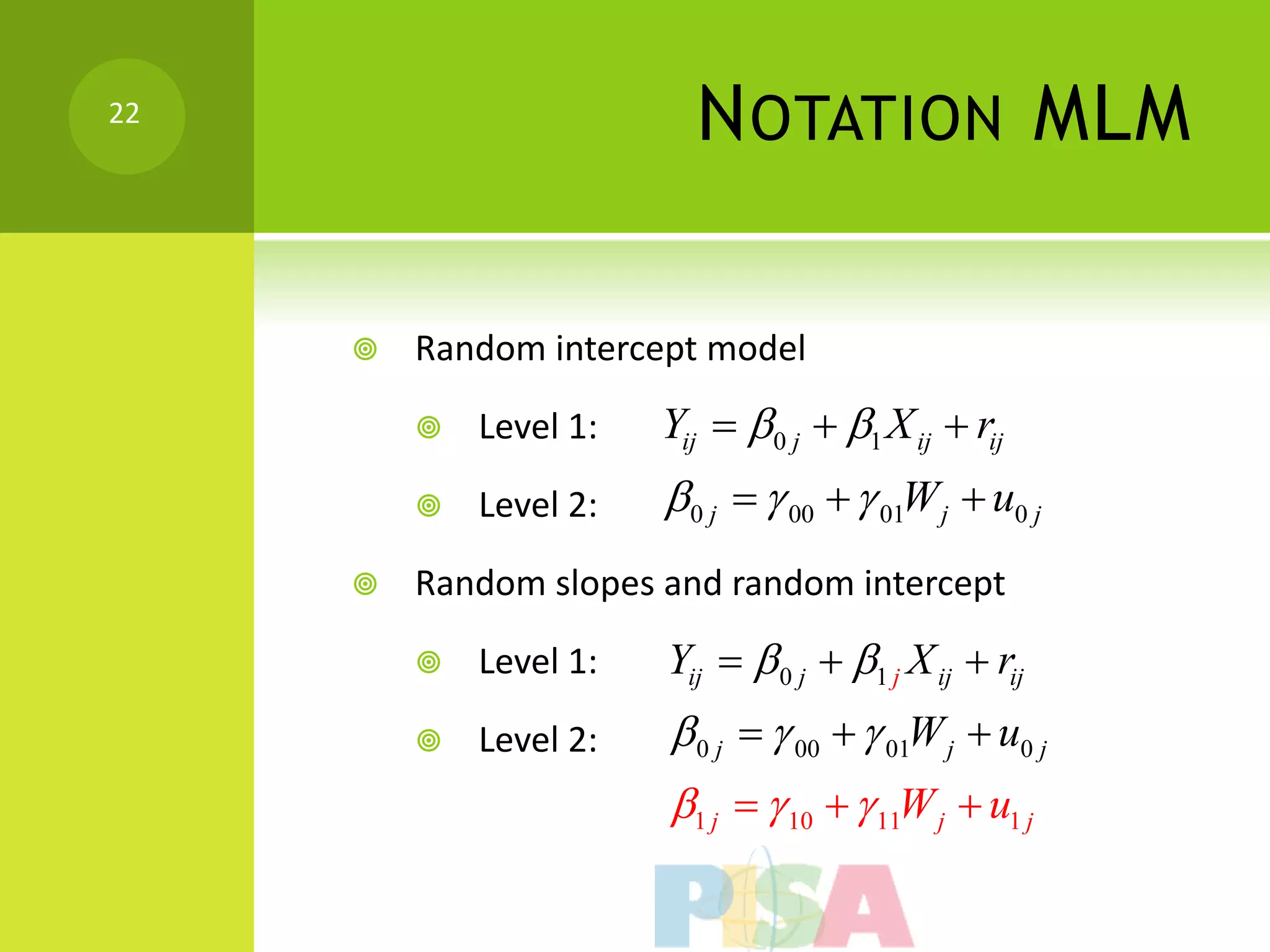 22
                          N OTATION MLM

        Random intercept model

            Level 1:   Yij  0 j  1 X ij  rij
            Level 2:   0 j   00   01W j  u0 j
        Random slopes and random intercept

            Level 1:   Yij   0 j  1 j X ij  rij
            Level 2:    0 j   00   01W j  u0 j
                        1 j   10   11W j  u1 j
 
