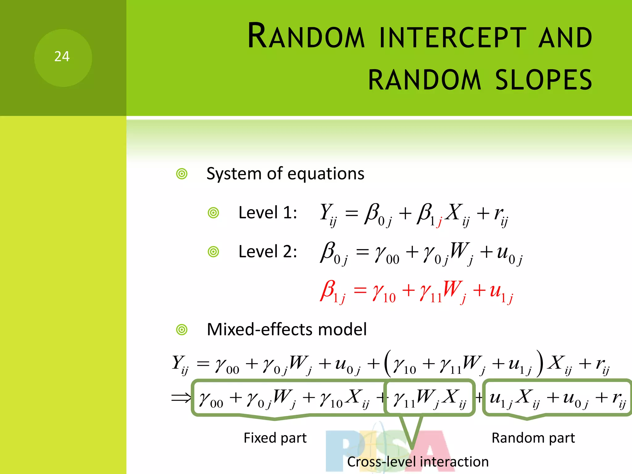 24
                R ANDOM INTERCEPT AND
                                    RANDOM SLOPES


         System of equations

              Level 1:      Yij   0 j  1 j X ij  rij
              Level 2:       0 j   00   0 jW j  u0 j
                             1 j   10   11W j  u1 j
         Mixed-effects model
     Yij   00   0 jW j  u0 j    10   11W j  u1 j  X ij  rij
       00   0 jW j   10 X ij   11W j X ij  u1 j X ij  u0 j  rij

                Fixed part                                 Random part
                                 Cross-level interaction
 