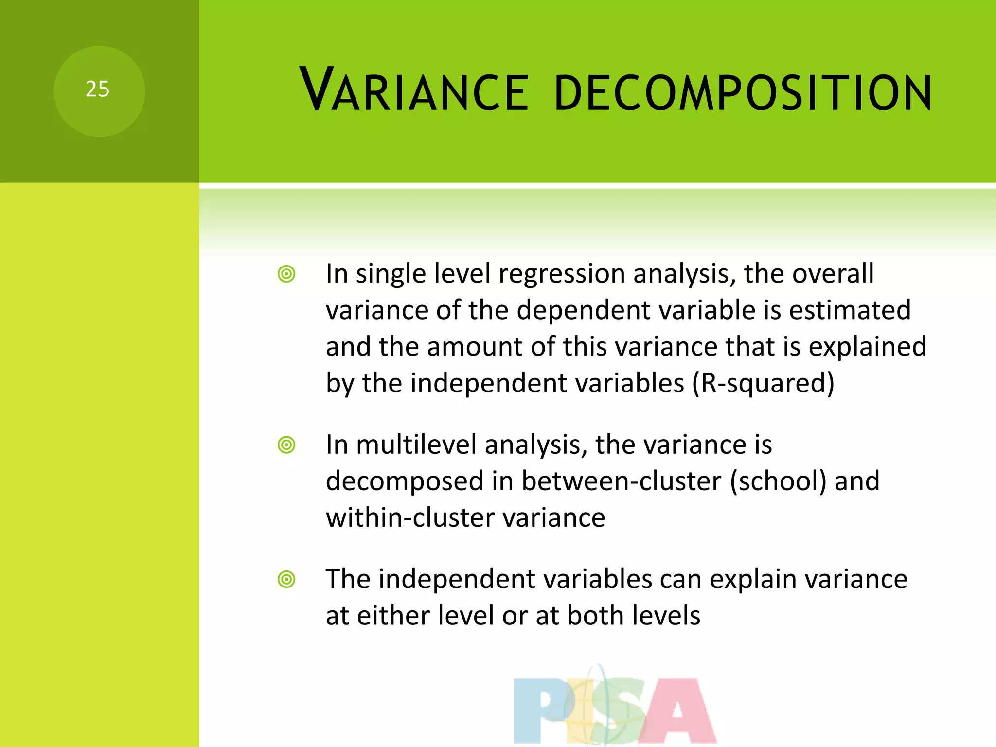 25
         VARIANCE          DECOMPOSITION


        In single level regression analysis, the overall
         variance of the dependent variable is estimated
         and the amount of this variance that is explained
         by the independent variables (R-squared)

        In multilevel analysis, the variance is
         decomposed in between-cluster (school) and
         within-cluster variance

        The independent variables can explain variance
         at either level or at both levels
 