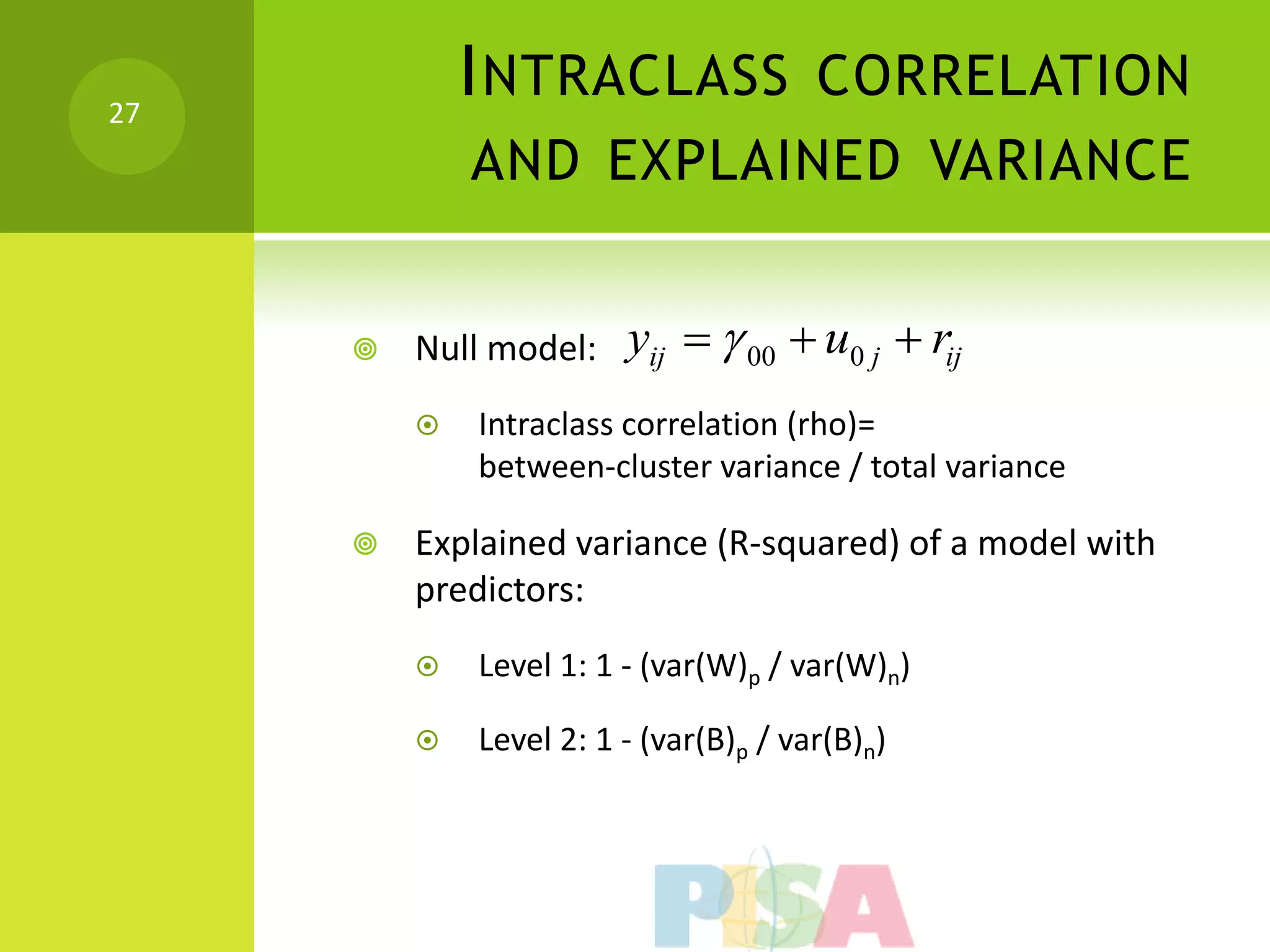 27
             I NTRACLASS CORRELATION
             AND EXPLAINED VARIANCE


        Null model:    yij   00  u0 j  rij
            Intraclass correlation (rho)=
             between-cluster variance / total variance

        Explained variance (R-squared) of a model with
         predictors:
            Level 1: 1 - (var(W)p / var(W)n)

            Level 2: 1 - (var(B)p / var(B)n)
 