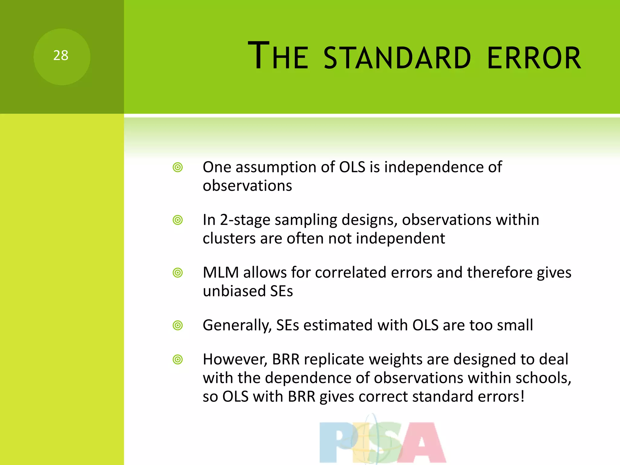 28
               T HE       STANDARD ERROR


        One assumption of OLS is independence of
         observations
        In 2-stage sampling designs, observations within
         clusters are often not independent
        MLM allows for correlated errors and therefore gives
         unbiased SEs
        Generally, SEs estimated with OLS are too small
        However, BRR replicate weights are designed to deal
         with the dependence of observations within schools,
         so OLS with BRR gives correct standard errors!
 