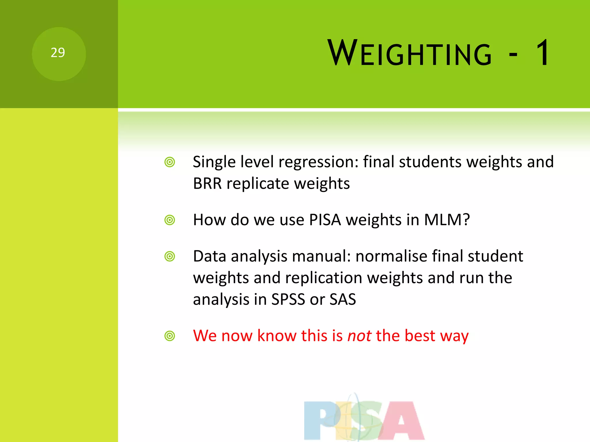 29
                           W EIGHTING - 1

        Single level regression: final students weights and
         BRR replicate weights

        How do we use PISA weights in MLM?

        Data analysis manual: normalise final student
         weights and replication weights and run the
         analysis in SPSS or SAS

        We now know this is not the best way
 