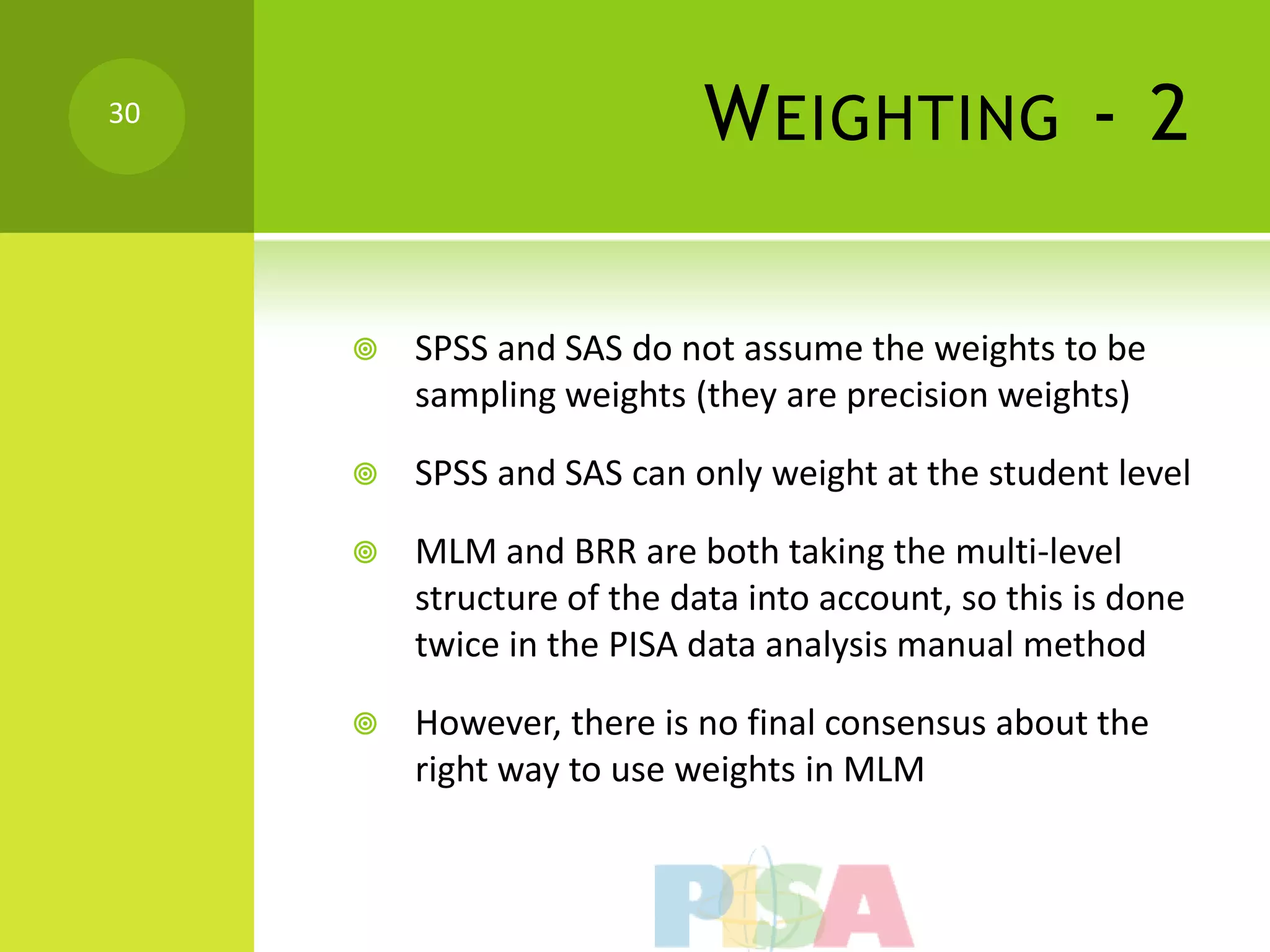 30
                            W EIGHTING - 2

        SPSS and SAS do not assume the weights to be
         sampling weights (they are precision weights)

        SPSS and SAS can only weight at the student level

        MLM and BRR are both taking the multi-level
         structure of the data into account, so this is done
         twice in the PISA data analysis manual method

        However, there is no final consensus about the
         right way to use weights in MLM
 