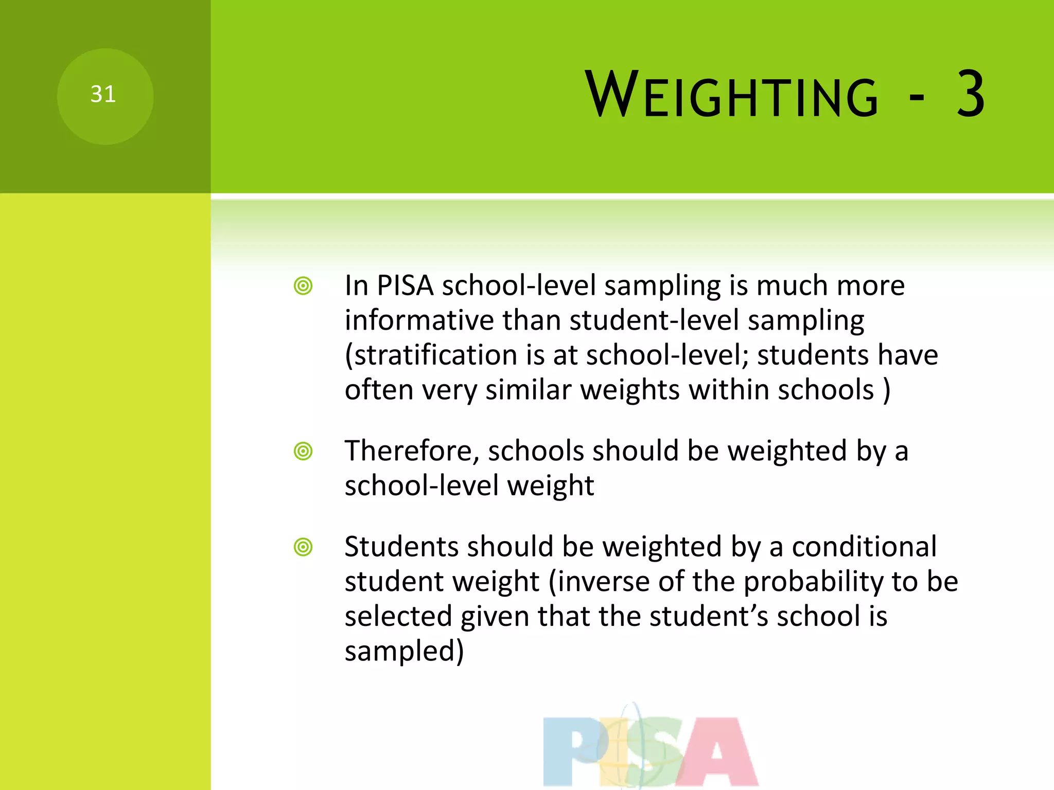 31
                            W EIGHTING - 3

        In PISA school-level sampling is much more
         informative than student-level sampling
         (stratification is at school-level; students have
         often very similar weights within schools )
        Therefore, schools should be weighted by a
         school-level weight
        Students should be weighted by a conditional
         student weight (inverse of the probability to be
         selected given that the student’s school is
         sampled)
 
