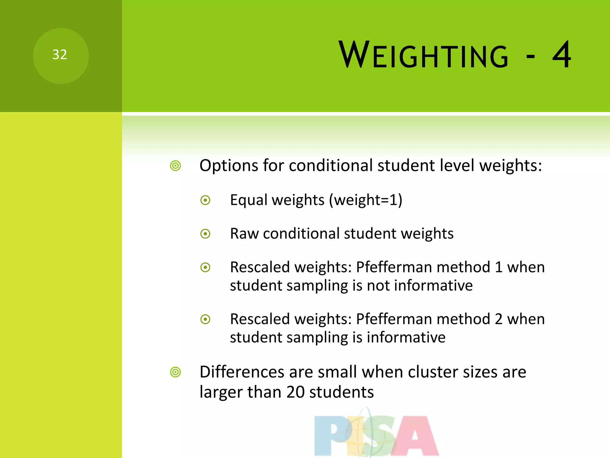 32
                            W EIGHTING - 4

        Options for conditional student level weights:
            Equal weights (weight=1)
            Raw conditional student weights
            Rescaled weights: Pfefferman method 1 when
             student sampling is not informative
            Rescaled weights: Pfefferman method 2 when
             student sampling is informative

        Differences are small when cluster sizes are
         larger than 20 students
 