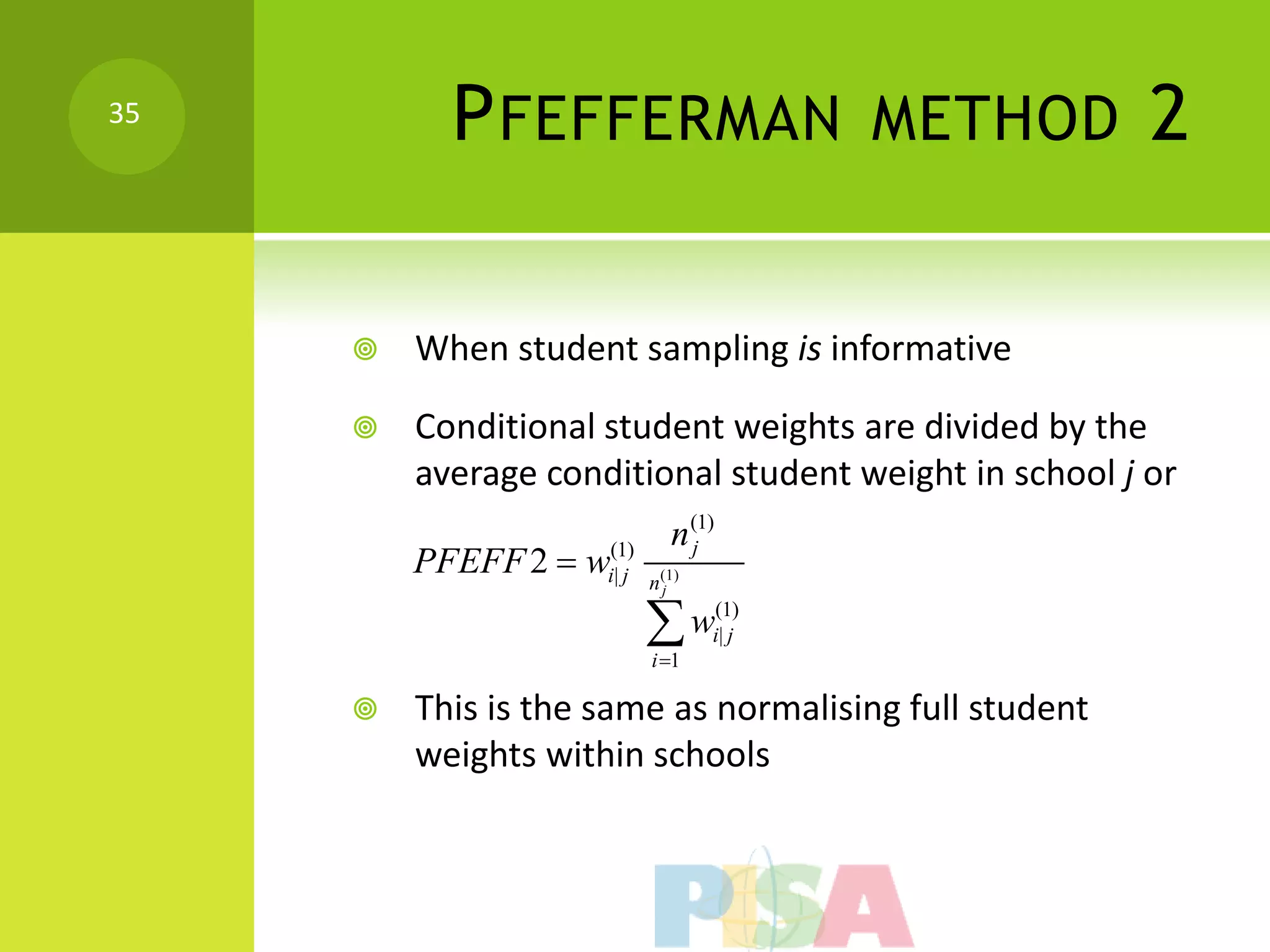 35
           P FEFFERMAN                   METHOD         2

        When student sampling is informative

        Conditional student weights are divided by the
         average conditional student weight in school j or
                             n (1)
         PFEFF 2  wi(1)
                               j
                      |j   n(1)
                            j


                           w
                           i 1
                                  (1)
                                  i| j


        This is the same as normalising full student
         weights within schools
 