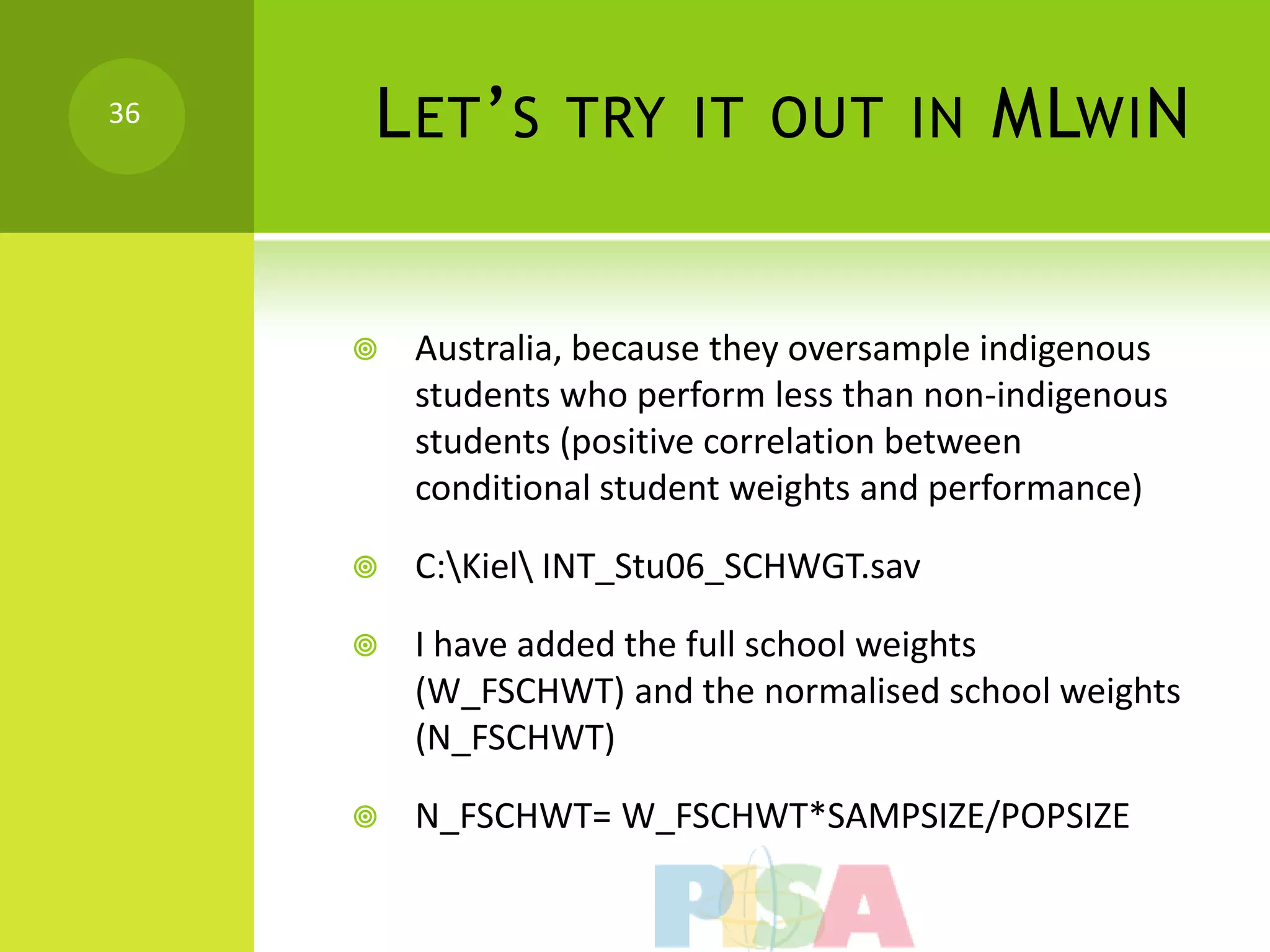 36   L ET ’ S TRY IT OUT IN MLWI N


        Australia, because they oversample indigenous
         students who perform less than non-indigenous
         students (positive correlation between
         conditional student weights and performance)

        C:Kiel INT_Stu06_SCHWGT.sav

        I have added the full school weights
         (W_FSCHWT) and the normalised school weights
         (N_FSCHWT)

        N_FSCHWT= W_FSCHWT*SAMPSIZE/POPSIZE
 