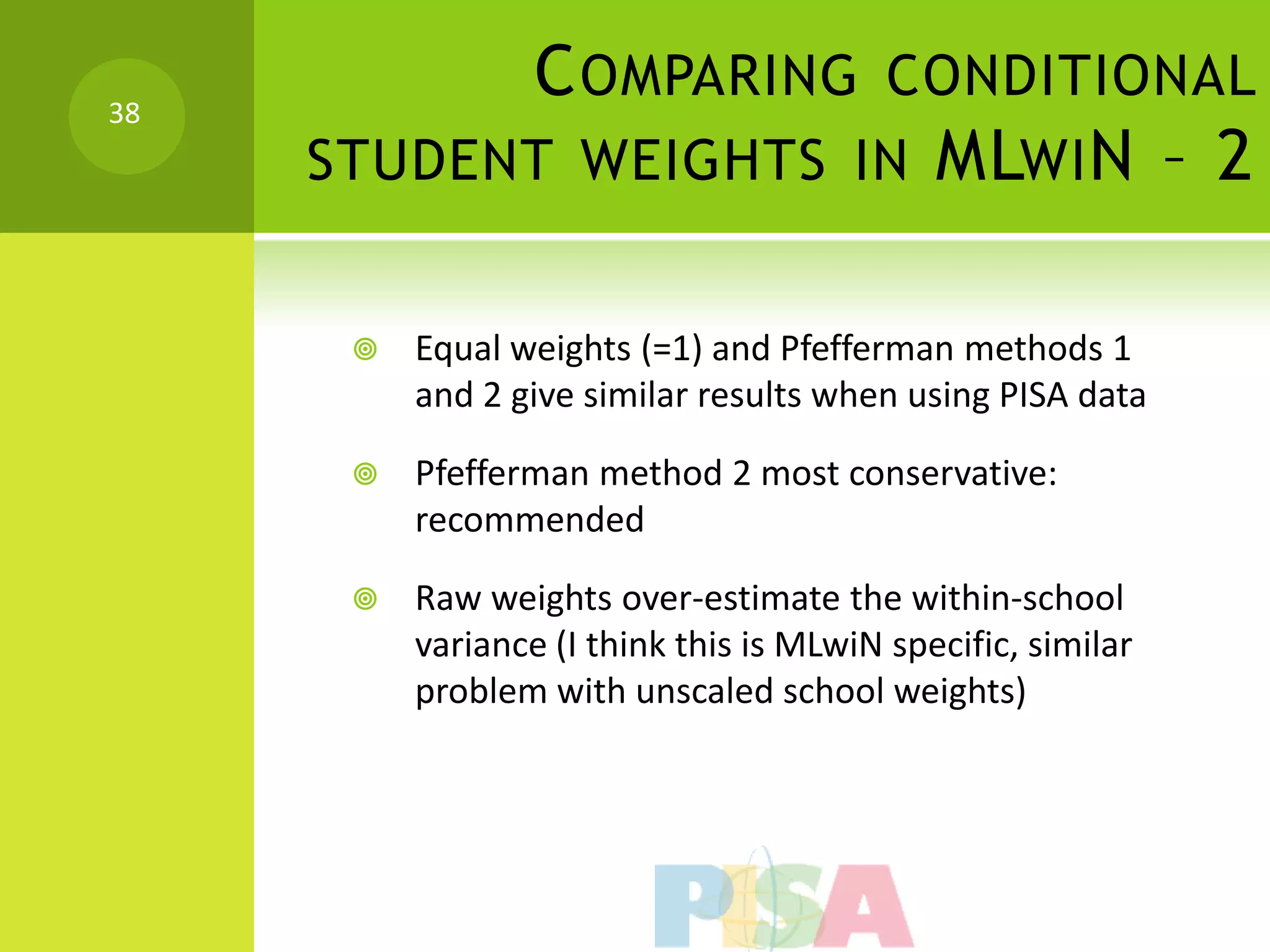 38
           C OMPARING CONDITIONAL
     STUDENT WEIGHTS IN MLWI N – 2


         Equal weights (=1) and Pfefferman methods 1
          and 2 give similar results when using PISA data

         Pfefferman method 2 most conservative:
          recommended

         Raw weights over-estimate the within-school
          variance (I think this is MLwiN specific, similar
          problem with unscaled school weights)
 