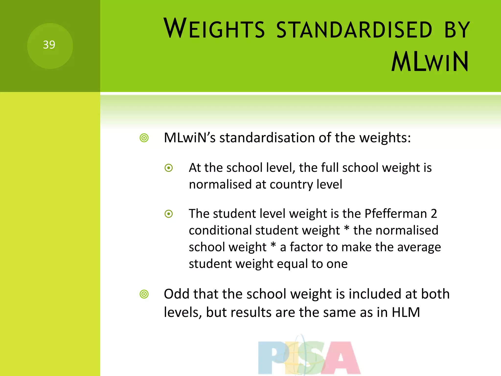 39
         W EIGHTS STANDARDISED BY
                           MLWI N

        MLwiN’s standardisation of the weights:
            At the school level, the full school weight is
             normalised at country level

            The student level weight is the Pfefferman 2
             conditional student weight * the normalised
             school weight * a factor to make the average
             student weight equal to one

        Odd that the school weight is included at both
         levels, but results are the same as in HLM
 