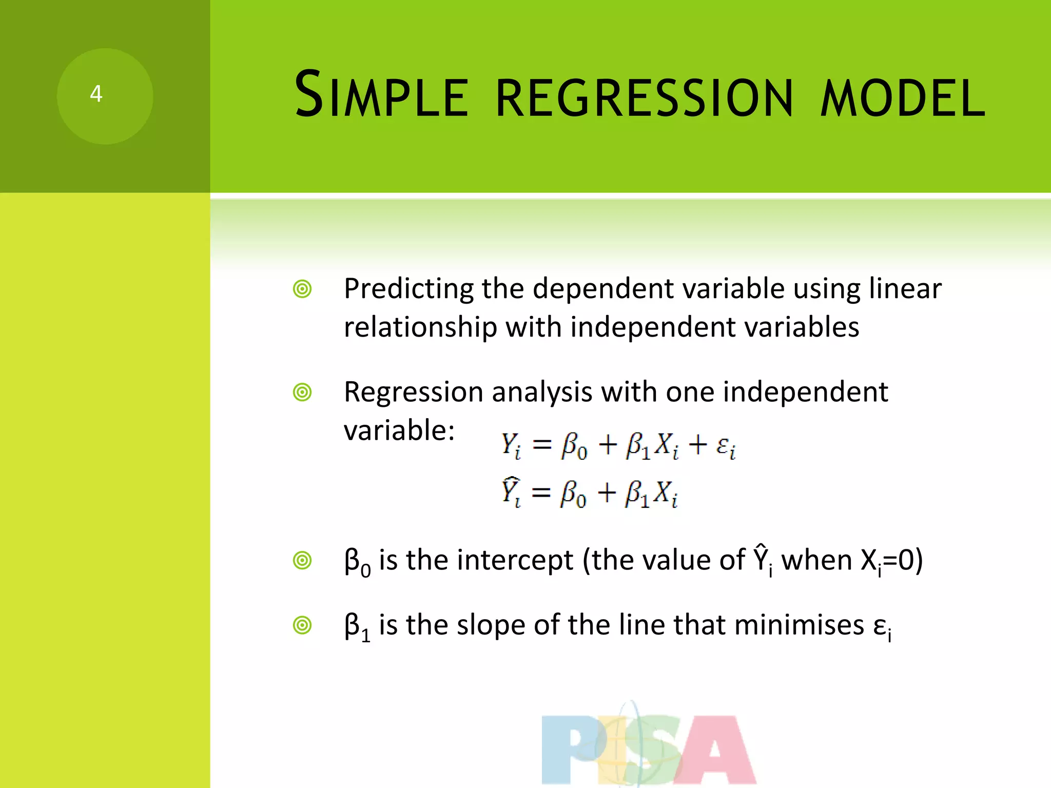 4
    S IMPLE         REGRESSION MODEL


       Predicting the dependent variable using linear
        relationship with independent variables

       Regression analysis with one independent
        variable:



       β0 is the intercept (the value of Ŷi when Xi=0)

       β1 is the slope of the line that minimises εi
 