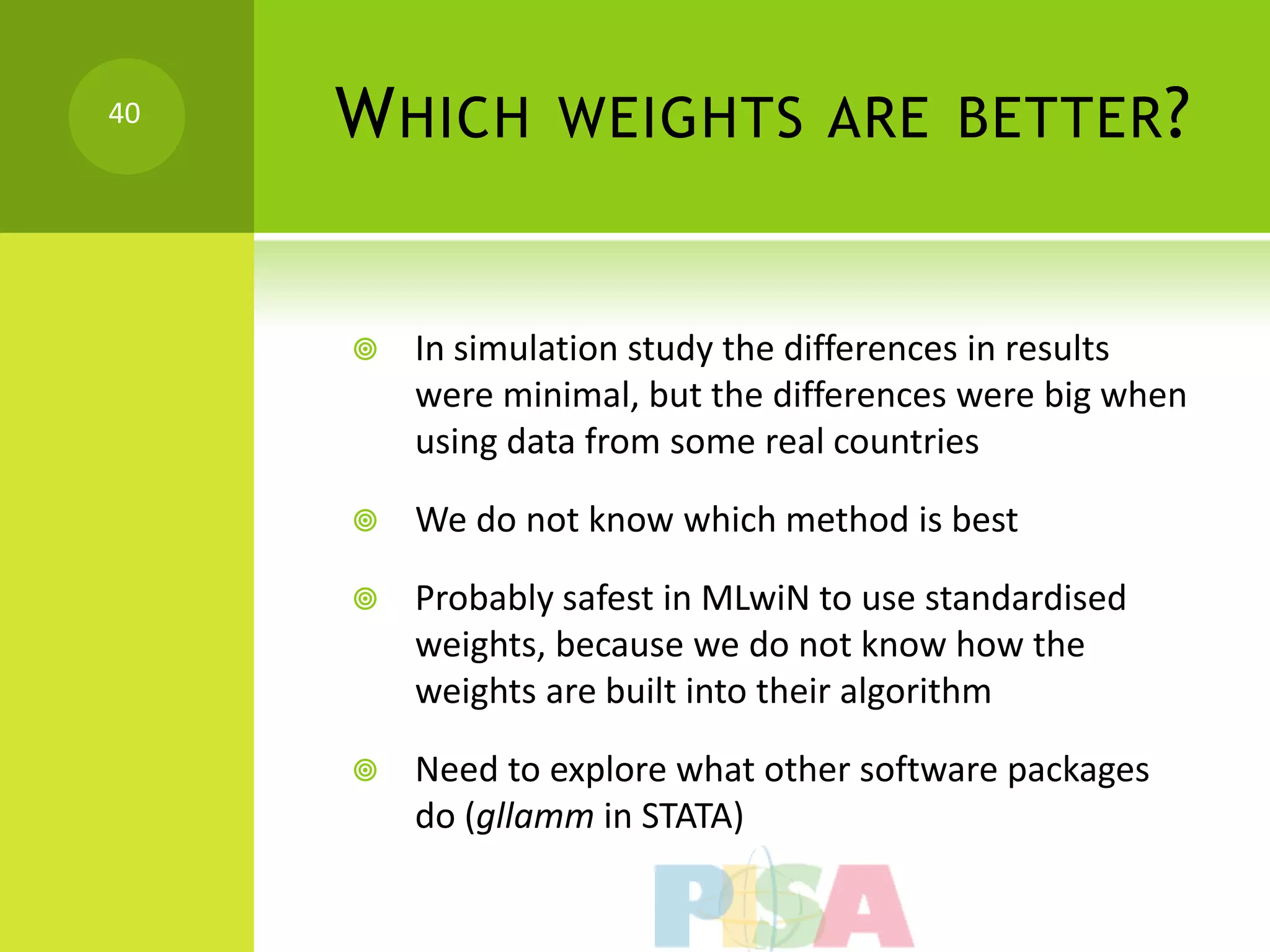 40   W HICH WEIGHTS ARE BETTER ?


        In simulation study the differences in results
         were minimal, but the differences were big when
         using data from some real countries

        We do not know which method is best

        Probably safest in MLwiN to use standardised
         weights, because we do not know how the
         weights are built into their algorithm

        Need to explore what other software packages
         do (gllamm in STATA)
 