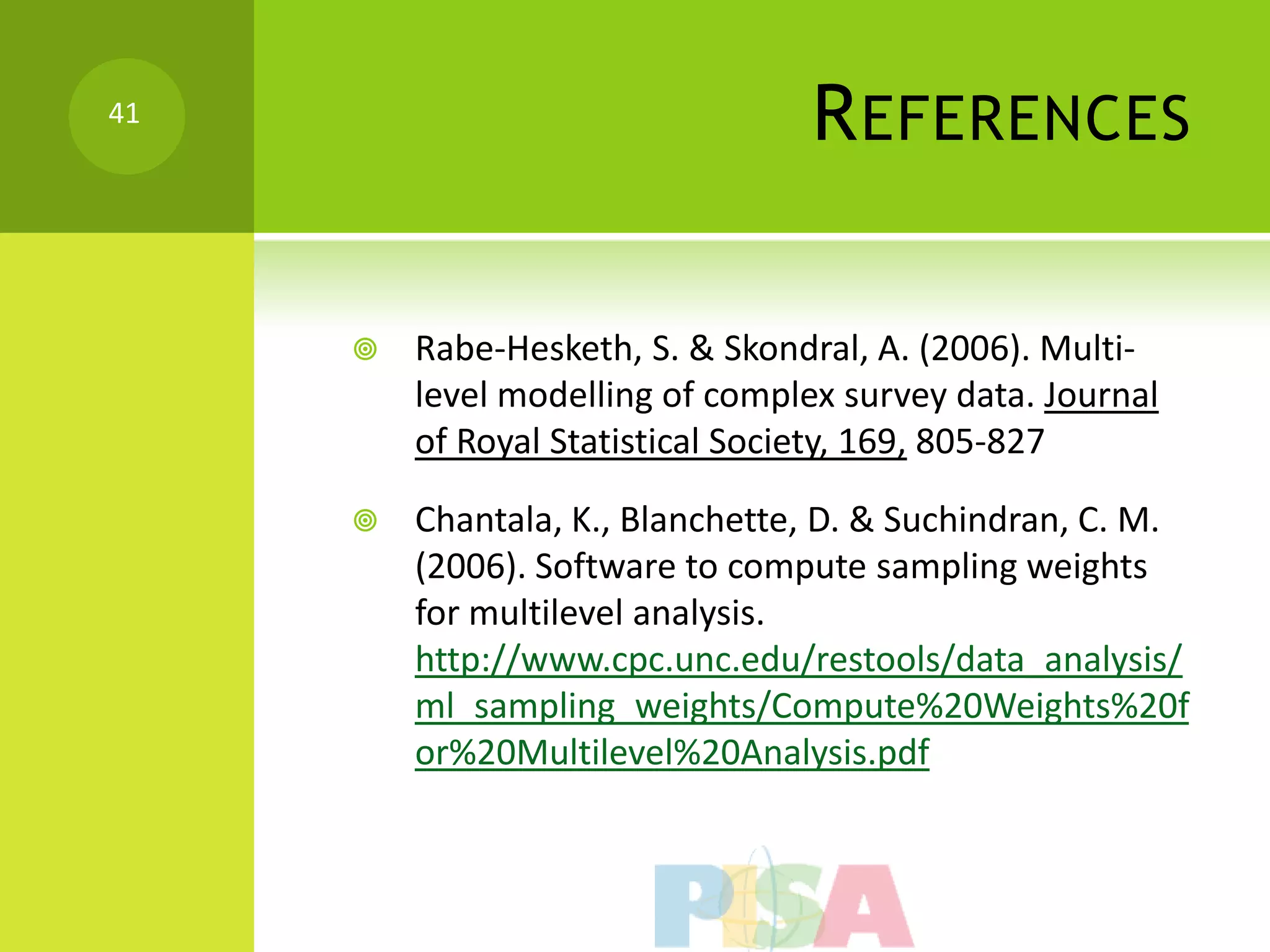 41
                                  R EFERENCES

        Rabe-Hesketh, S. & Skondral, A. (2006). Multi-
         level modelling of complex survey data. Journal
         of Royal Statistical Society, 169, 805-827

        Chantala, K., Blanchette, D. & Suchindran, C. M.
         (2006). Software to compute sampling weights
         for multilevel analysis.
         http://www.cpc.unc.edu/restools/data_analysis/
         ml_sampling_weights/Compute%20Weights%20f
         or%20Multilevel%20Analysis.pdf
 