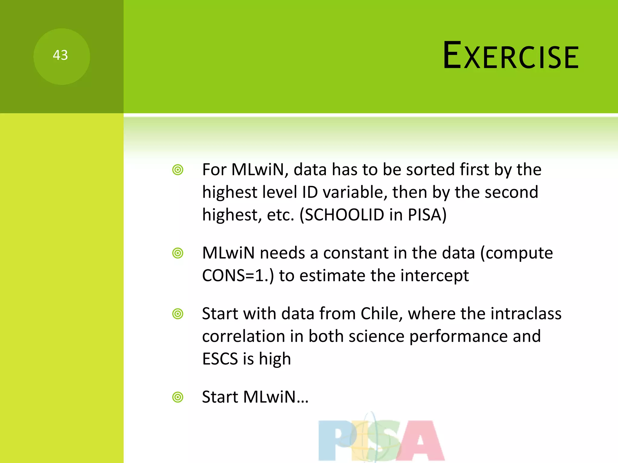 43
                                        E XERCISE

        For MLwiN, data has to be sorted first by the
         highest level ID variable, then by the second
         highest, etc. (SCHOOLID in PISA)

        MLwiN needs a constant in the data (compute
         CONS=1.) to estimate the intercept

        Start with data from Chile, where the intraclass
         correlation in both science performance and
         ESCS is high

        Start MLwiN…
 