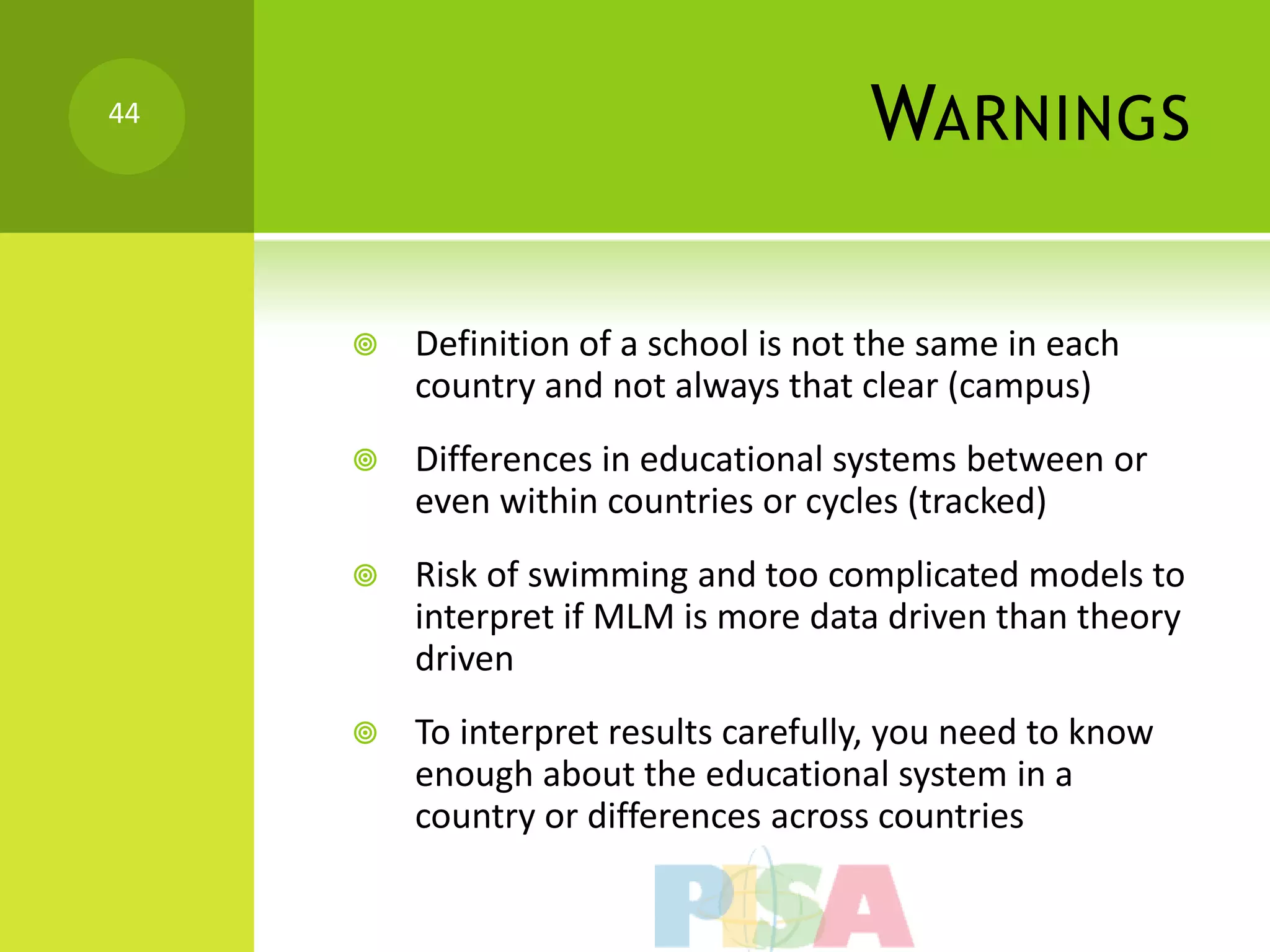 44
                                      WARNINGS

        Definition of a school is not the same in each
         country and not always that clear (campus)
        Differences in educational systems between or
         even within countries or cycles (tracked)
        Risk of swimming and too complicated models to
         interpret if MLM is more data driven than theory
         driven
        To interpret results carefully, you need to know
         enough about the educational system in a
         country or differences across countries
 