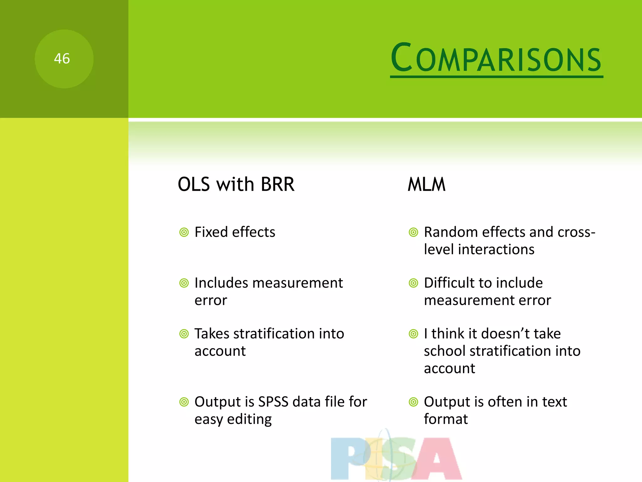 46                                      C OMPARISONS


     OLS with BRR                        MLM

        Fixed effects                      Random effects and cross-
                                             level interactions

        Includes measurement               Difficult to include
         error                               measurement error

        Takes stratification into          I think it doesn’t take
         account                             school stratification into
                                             account

        Output is SPSS data file for       Output is often in text
         easy editing                        format
 
