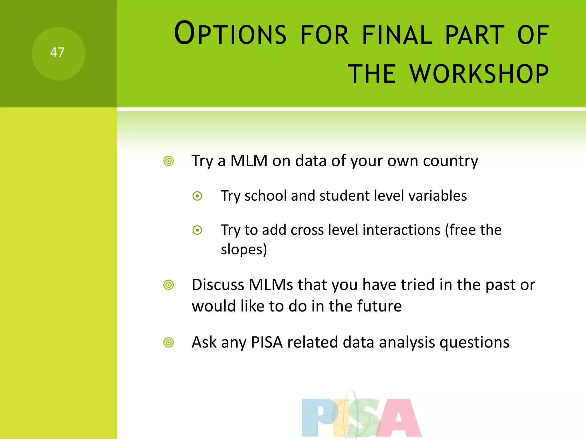 47
     O PTIONS FOR FINAL PART OF
                                 THE WORKSHOP


        Try a MLM on data of your own country
            Try school and student level variables

            Try to add cross level interactions (free the
             slopes)

        Discuss MLMs that you have tried in the past or
         would like to do in the future

        Ask any PISA related data analysis questions
 