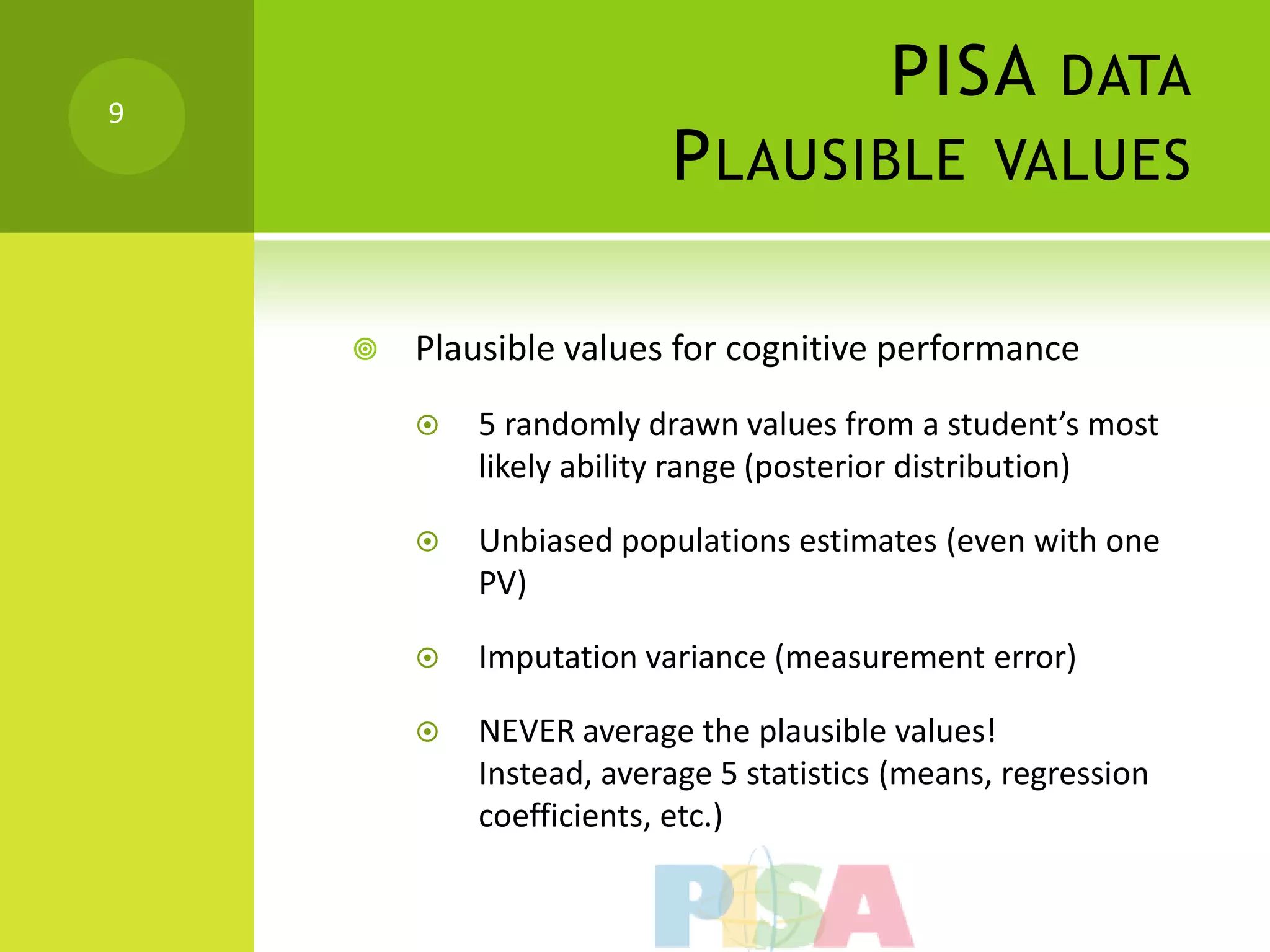 9
                                         PISA DATA
                         P LAUSIBLE VALUES

       Plausible values for cognitive performance
           5 randomly drawn values from a student’s most
            likely ability range (posterior distribution)

           Unbiased populations estimates (even with one
            PV)

           Imputation variance (measurement error)

           NEVER average the plausible values!
            Instead, average 5 statistics (means, regression
            coefficients, etc.)
 