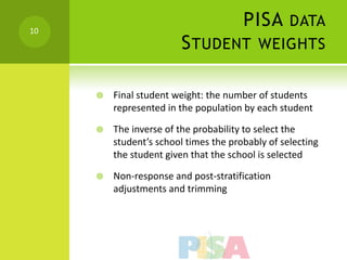 10
                                       PISA DATA
                        S TUDENT WEIGHTS

        Final student weight: the number of students
         represented in the population by each student

        The inverse of the probability to select the
         student’s school times the probably of selecting
         the student given that the school is selected

        Non-response and post-stratification
         adjustments and trimming
 