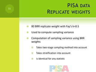 11
                                              PISA DATA
                        R EPLICATE WEIGHTS

        80 BRR replicate weight with Fay’s k=0.5

        Used to compute sampling variance

        Computation of sampling variance using BRR
         weights
            Takes two-stage sampling method into account

            Takes stratification into account

            is identical for any statistic
 