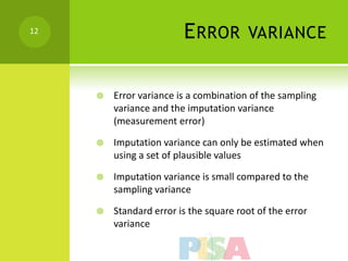 12
                         E RROR         VARIANCE


        Error variance is a combination of the sampling
         variance and the imputation variance
         (measurement error)

        Imputation variance can only be estimated when
         using a set of plausible values

        Imputation variance is small compared to the
         sampling variance

        Standard error is the square root of the error
         variance
 