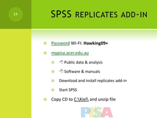 14
         SPSS        REPLICATES ADD - IN


        Password WI-FI: Hawking09+

        mypisa.acer.edu.au
             Public data & analysis

             Software & manuals

            Download and install replicates add-in

            Start SPSS

        Copy CD to C:Kiel and unzip file
 