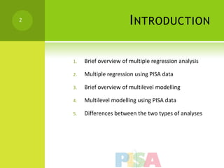 2
                           I NTRODUCTION

    1.   Brief overview of multiple regression analysis

    2.   Multiple regression using PISA data

    3.   Brief overview of multilevel modelling

    4.   Multilevel modelling using PISA data

    5.   Differences between the two types of analyses
 