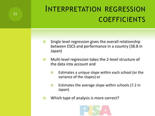 21
     I NTERPRETATION REGRESSION
                                     COEFFICIENTS


        Single level regression gives the overall relationship
         between ESCS and performance in a country (38.8 in
         Japan)
        Multi-level regression takes the 2-level structure of
         the data into account and
            Estimates a unique slope within each school (or the
             variance of the slopes) or

            Estimates the average slope within schools (7.2 in
             Japan)

        Which type of analysis is more correct?
 